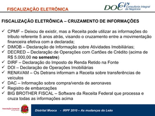 FISCALIZAÇÃO ELETRÔNICA FISCALIZAÇÃO ELETRÔNICA – CRUZAMENTO DE INFORMAÇÕES CPMF – Deixou de existir, mas a Receita pode utilizar as informações do tributo referente 5 anos atrás, visando o cruzamento entre a movimentação financeira efetiva com a declarada; DIMOB – Declaração de Informação sobre Atividades Imobiliárias; DECRED – Declaração de Operações com Cartões de Crédito (acima de R$ 5.000,00  no semestre ) DIRF – Declaração do Imposto de Renda Retido na Fonte DOI – Declaração de Operações Imobiliárias RENAVAM – Os Detrans informam a Receita sobre transferências de veículos DAC – Informação sobre compra/venda de aeronaves Registro de embarcações BIG BROTHER FISCAL – Software da Receita Federal que processa e cruza todas as informações acima  