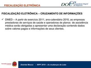 FISCALIZAÇÃO ELETRÔNICA FISCALIZAÇÃO ELETRÔNICA – CRUZAMENTO DE INFORMAÇÕES DMED – A partir do exercício 2011, ano-calendário 2010, as empresas prestadoras de serviços de saúde e operadoras de planos  de assistência médica serão obrigadas a apresentar uma declaração contendo dados sobre valores pagos e informações de seus clientes.  