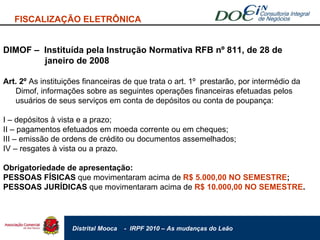 FISCALIZAÇÃO ELETRÔNICA DIMOF –  Instituída pela Instrução Normativa RFB nº 811, de 28 de    janeiro de 2008 Art. 2º  As instituições financeiras de que trata o art. 1º  prestarão, por intermédio da Dimof, informações sobre as seguintes operações financeiras efetuadas pelos usuários de seus serviços em conta de depósitos ou conta de poupança:  I – depósitos à vista e a prazo; II – pagamentos efetuados em moeda corrente ou em cheques; III – emissão de ordens de crédito ou documentos assemelhados; IV – resgates à vista ou a prazo. Obrigatoriedade de apresentação: PESSOAS FÍSICAS  que movimentaram acima de  R$ 5.000,00 NO SEMESTRE ; PESSOAS JURÍDICAS  que movimentaram acima de  R$ 10.000,00 NO SEMESTRE . 