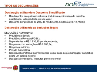 Declaração utilizando o Desconto Simplificado Rendimentos de qualquer natureza, incluindo rendimentos de trabalho assalariado, independente de seu valor; Desconto Simplificado de 20% do rendimento, limitado a R$ 12.743,63 Declaração utilizando as deduções legais DEDUÇÕES ADMITIDAS: Previdência Social; Previdência Privada (PGBL); Dependentes – R$ 1.730,40 por dependente; Despesas com instrução – R$ 2.708,94; Despesas médicas; Pensão Alimentícia Contribuição Patronal da Previdência Social paga pelo empregador doméstico sobre um salário mínimo Doações a entidades / institutos previstos em lei TIPOS DE DECLARAÇÕES 