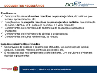 DOCUMENTOS NECESSÁRIOS Rendimentos: Comprovantes de  rendimentos recebidos de pessoa jurídica , de: salários, pró-labores, aposentadorias, etc; Relação anual de  aluguéis recebidos de pessoa jurídica ou física , com indicação do nome, CNPJ ou CPF, endereço do imóvel e o valor recebido; Comprovantes de rendimentos de cadernetas de poupanças e aplicações financeiras; Comprovantes de rendimentos do cônjuge e dependentes; Comprovantes de outros rendimentos, se houver; Doações e pagamentos efetuados Comprovante de doações e pagamentos efetuados, tais como: pensão judicial, aluguéis, instrução, médicos, dentistas, psicólogos, etc. É necessários que nos comprovantes constem nome, CPF ou CNPJ e o valor das doações e pagamentos 