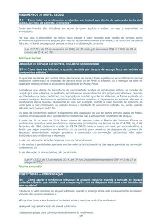RENDIMENTOS DE IMÓVEL CEDIDO
194 — Como tratar os rendimentos produzidos por imóvel cujo direito de exploração tenha sido
cedido, por meio de contrato, a terceiros?
Esses rendimentos são tributáveis em nome de quem explora o imóvel, ou seja, o cessionário ou
arrendatário.
Por sua vez, o proprietário do imóvel deve tributar o valor recebido pela cessão de direitos, como
rendimentos equiparados a aluguéis, por meio do recolhimento mensal (carnê-leão), se recebidos de pessoa
física ou, na fonte, se pagos por pessoa jurídica e na declaração de ajuste.
(Lei nº 7.713, de 22 de dezembro de 1988, art. 3º, Instrução Normativa RFB nº 1.500, de 29 de
outubro de 2014, art. 3º)
Retorno ao sumário
LOCAÇÃO DE ESPAÇO EM IMÓVEIS, INCLUSIVE CONDOMÍNIOS
195 — Como deve ser tributada a quantia recebida por locação de espaço físico em imóveis ou
condomínios edilícios?
As quantias recebidas por pessoa física pela locação de espaço físico sujeitam-se ao recolhimento mensal
obrigatório (carnê-leão) se recebidas de pessoa física ou de fonte no exterior, ou à retenção na fonte se
pagas por pessoa jurídica, e ao ajuste na Declaração de Ajuste Anual.
Ressalte-se que, diante da inexistência de personalidade jurídica do condomínio edilício, as receitas de
locação por este auferidas, na realidade, constituem-se em rendimentos dos próprios condôminos, devendo
ser tributados por cada condômino, na proporção do quinhão que lhe for atribuído, na forma explicada no
primeiro parágrafo. Ainda que os condôminos não tenham recebido os pagamentos em espécie, são eles os
beneficiários dessa quantia, observando-se isso, por exemplo, quando o valor recebido se incorpora ao
fundo para o qual contribuem, ou quando diminui o montante do condomínio cobrado, ou, ainda, quando
utilizado para qualquer outro fim.
No caso de condomínio edilício, o pagamento pela ocupação ou uso de partes comuns (salão de festas,
piscinas, churrasqueiras etc.) pelos próprios condôminos não é considerado rendimento de aluguel.
A partir de 14 de maio de 2014, ficam isentos do Imposto sobre a Renda das Pessoas Físicas os
rendimentos recebidos pelos condomínios residenciais constituídos nos termos da Lei nº 4.591, de 16 de
dezembro de 1964, observado o limite de R$ 24.000,00 (vinte e quatro mil reais) por ano-calendário, e
desde que sejam revertidos em benefício do condomínio para cobertura de despesas de custeio e de
despesas extraordinárias, estejam previstos e autorizados na convenção condominial, não sejam
distribuídos aos condôminos e decorram:
1 - de uso, aluguel ou locação de partes comuns do condomínio;
2 - de multas e penalidades aplicadas em decorrência de inobservância das regras previstas na convenção
condominial; ou
3 - de alienação de ativos detidos pelo condomínio.
(Lei nº 12.973, de 13 de maio de 2014, art. 3º; Ato Declaratório Interpretativo SRF nº 2, de 27 de
março de 2007)
Retorno ao sumário
BENFEITORIAS — COMPENSAÇÃO
196 — Como apurar o rendimento tributável de aluguel, inclusive quando o contrato de locação
contenha cláusula que admita a sua compensação com as despesas efetuadas com benfeitorias
pelo locatário?
Tributa-se o valor recebido de aluguel subtraído, quando o encargo tenha sido exclusivamente do locador,
somente das quantias relativas a:
a) impostos, taxas e emolumentos incidentes sobre o bem que produzir o rendimento;
b) aluguel pago pela locação de imóvel sublocado;
c) despesas pagas para cobrança ou recebimento do rendimento;
100
 