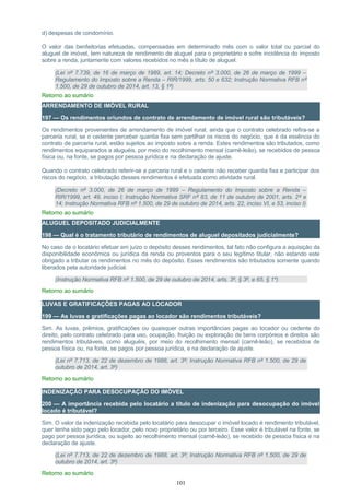 d) despesas de condomínio.
O valor das benfeitorias efetuadas, compensadas em determinado mês com o valor total ou parcial do
aluguel de imóvel, tem natureza de rendimento de aluguel para o proprietário e sofre incidência do imposto
sobre a renda, juntamente com valores recebidos no mês a título de aluguel.
(Lei nº 7.739, de 16 de março de 1989, art. 14; Decreto nº 3.000, de 26 de março de 1999 –
Regulamento do Imposto sobre a Renda – RIR/1999, arts. 50 e 632; Instrução Normativa RFB nº
1.500, de 29 de outubro de 2014, art. 13, § 1º)
Retorno ao sumário
ARRENDAMENTO DE IMÓVEL RURAL
197 — Os rendimentos oriundos de contrato de arrendamento de imóvel rural são tributáveis?
Os rendimentos provenientes de arrendamento de imóvel rural, ainda que o contrato celebrado refira-se a
parceria rural, se o cedente perceber quantia fixa sem partilhar os riscos do negócio, que é da essência do
contrato de parceria rural, estão sujeitos ao imposto sobre a renda. Estes rendimentos são tributados, como
rendimentos equiparados a aluguéis, por meio do recolhimento mensal (carnê-leão), se recebidos de pessoa
física ou, na fonte, se pagos por pessoa jurídica e na declaração de ajuste.
Quando o contrato celebrado referir-se a parceria rural e o cedente não receber quantia fixa e participar dos
riscos do negócio, a tributação desses rendimentos é efetuada como atividade rural.
(Decreto nº 3.000, de 26 de março de 1999 – Regulamento do Imposto sobre a Renda –
RIR/1999, art. 49, inciso I; Instrução Normativa SRF nº 83, de 11 de outubro de 2001, arts. 2º e
14; Instrução Normativa RFB nº 1.500, de 29 de outubro de 2014, arts. 22, inciso VI, e 53, inciso I)
Retorno ao sumário
ALUGUEL DEPOSITADO JUDICIALMENTE
198 — Qual é o tratamento tributário de rendimentos de aluguel depositados judicialmente?
No caso de o locatário efetuar em juízo o depósito desses rendimentos, tal fato não configura a aquisição da
disponibilidade econômica ou jurídica da renda ou proventos para o seu legítimo titular, não estando este
obrigado a tributar os rendimentos no mês do depósito. Esses rendimentos são tributados somente quando
liberados pela autoridade judicial.
(Instrução Normativa RFB nº 1.500, de 29 de outubro de 2014, arts. 3º, § 3º, e 65, § 1º)
Retorno ao sumário
LUVAS E GRATIFICAÇÕES PAGAS AO LOCADOR
199 — As luvas e gratificações pagas ao locador são rendimentos tributáveis?
Sim. As luvas, prêmios, gratificações ou quaisquer outras importâncias pagas ao locador ou cedente do
direito, pelo contrato celebrado para uso, ocupação, fruição ou exploração de bens corpóreos e direitos são
rendimentos tributáveis, como aluguéis, por meio do recolhimento mensal (carnê-leão), se recebidos de
pessoa física ou, na fonte, se pagos por pessoa jurídica, e na declaração de ajuste.
(Lei nº 7.713, de 22 de dezembro de 1988, art. 3º; Instrução Normativa RFB nº 1.500, de 29 de
outubro de 2014, art. 3º)
Retorno ao sumário
INDENIZAÇÃO PARA DESOCUPAÇÃO DO IMÓVEL
200 — A importância recebida pelo locatário a título de indenização para desocupação do imóvel
locado é tributável?
Sim. O valor da indenização recebida pelo locatário para desocupar o imóvel locado é rendimento tributável,
quer tenha sido pago pelo locador, pelo novo proprietário ou por terceiro. Esse valor é tributável na fonte, se
pago por pessoa jurídica, ou sujeito ao recolhimento mensal (carnê-leão), se recebido de pessoa física e na
declaração de ajuste.
(Lei nº 7.713, de 22 de dezembro de 1988, art. 3º; Instrução Normativa RFB nº 1.500, de 29 de
outubro de 2014, art. 3º)
Retorno ao sumário
101
 