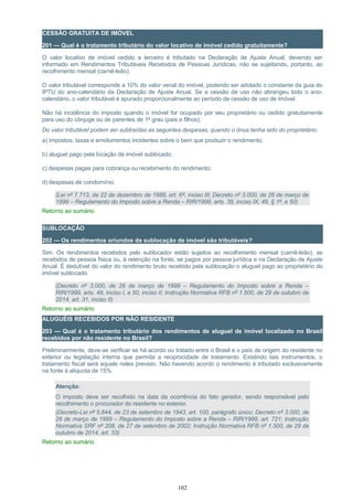 CESSÃO GRATUITA DE IMÓVEL
201 — Qual é o tratamento tributário do valor locativo de imóvel cedido gratuitamente?
O valor locativo de imóvel cedido a terceiro é tributado na Declaração de Ajuste Anual, devendo ser
informado em Rendimentos Tributáveis Recebidos de Pessoas Jurídicas, não se sujeitando, portanto, ao
recolhimento mensal (carnê-leão).
O valor tributável corresponde a 10% do valor venal do imóvel, podendo ser adotado o constante da guia do
IPTU do ano-calendário da Declaração de Ajuste Anual. Se a cessão de uso não abrangeu todo o ano-
calendário, o valor tributável é apurado proporcionalmente ao período de cessão de uso de imóvel.
Não há incidência do imposto quando o imóvel for ocupado por seu proprietário ou cedido gratuitamente
para uso do cônjuge ou de parentes de 1º grau (pais e filhos).
Do valor tributável podem ser subtraídas as seguintes despesas, quando o ônus tenha sido do proprietário:
a) impostos, taxas e emolumentos incidentes sobre o bem que produzir o rendimento;
b) aluguel pago pela locação de imóvel sublocado;
c) despesas pagas para cobrança ou recebimento do rendimento;
d) despesas de condomínio.
(Lei nº 7.713, de 22 de dezembro de 1988, art. 6º, inciso III; Decreto nº 3.000, de 26 de março de
1999 – Regulamento do Imposto sobre a Renda – RIR/1999, arts. 39, inciso IX, 49, § 1º, e 50)
Retorno ao sumário
SUBLOCAÇÃO
202 — Os rendimentos oriundos da sublocação de imóvel são tributáveis?
Sim. Os rendimentos recebidos pelo sublocador estão sujeitos ao recolhimento mensal (carnê-leão), se
recebidos de pessoa física ou, à retenção na fonte, se pagos por pessoa jurídica e na Declaração de Ajuste
Anual. É dedutível do valor do rendimento bruto recebido pela sublocação o aluguel pago ao proprietário do
imóvel sublocado.
(Decreto nº 3.000, de 26 de março de 1999 – Regulamento do Imposto sobre a Renda –
RIR/1999, arts. 49, inciso I, e 50, inciso II; Instrução Normativa RFB nº 1.500, de 29 de outubro de
2014, art. 31, inciso II)
Retorno ao sumário
ALUGUÉIS RECEBIDOS POR NÃO RESIDENTE
203 — Qual é o tratamento tributário dos rendimentos de aluguel de imóvel localizado no Brasil
recebidos por não residente no Brasil?
Preliminarmente, deve-se verificar se há acordo ou tratado entre o Brasil e o país de origem do residente no
exterior ou legislação interna que permita a reciprocidade de tratamento. Existindo tais instrumentos, o
tratamento fiscal será aquele neles previsto. Não havendo acordo o rendimento é tributado exclusivamente
na fonte à alíquota de 15%.
Atenção:
O imposto deve ser recolhido na data da ocorrência do fato gerador, sendo responsável pelo
recolhimento o procurador do residente no exterior.
(Decreto-Lei nº 5.844, de 23 de setembro de 1943, art. 100, parágrafo único; Decreto nº 3.000, de
26 de março de 1999 – Regulamento do Imposto sobre a Renda – RIR/1999, art. 721; Instrução
Normativa SRF nº 208, de 27 de setembro de 2002; Instrução Normativa RFB nº 1.500, de 29 de
outubro de 2014, art. 33)
Retorno ao sumário
102
 