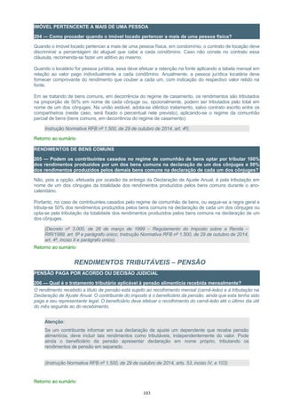 IMÓVEL PERTENCENTE A MAIS DE UMA PESSOA
204 — Como proceder quando o imóvel locado pertencer a mais de uma pessoa física?
Quando o imóvel locado pertencer a mais de uma pessoa física, em condomínio, o contrato de locação deve
discriminar a percentagem do aluguel que cabe a cada condômino. Caso não conste no contrato essa
cláusula, recomenda-se fazer um aditivo ao mesmo.
Quando o locatário for pessoa jurídica, essa deve efetuar a retenção na fonte aplicando a tabela mensal em
relação ao valor pago individualmente a cada condômino. Anualmente, a pessoa jurídica locatária deve
fornecer comprovante do rendimento que couber a cada um, com indicação do respectivo valor retido na
fonte.
Em se tratando de bens comuns, em decorrência do regime de casamento, os rendimentos são tributados
na proporção de 50% em nome de cada cônjuge ou, opcionalmente, podem ser tributados pelo total em
nome de um dos cônjuges. Na união estável, adota-se idêntico tratamento, salvo contrato escrito entre os
companheiros (neste caso, será fixado o percentual nele previsto), aplicando-se o regime da comunhão
parcial de bens (bens comuns, em decorrência do regime de casamento).
Instrução Normativa RFB nº 1.500, de 29 de outubro de 2014, art. 4º).
Retorno ao sumário
RENDIMENTOS DE BENS COMUNS
205 — Podem os contribuintes casados no regime de comunhão de bens optar por tributar 100%
dos rendimentos produzidos por um dos bens comuns na declaração de um dos cônjuges e 50%
dos rendimentos produzidos pelos demais bens comuns na declaração de cada um dos cônjuges?
Não, pois a opção, efetuada por ocasião da entrega da Declaração de Ajuste Anual, é pela tributação em
nome de um dos cônjuges da totalidade dos rendimentos produzidos pelos bens comuns durante o ano-
calendário.
Portanto, no caso de contribuintes casados pelo regime de comunhão de bens, ou segue-se a regra geral e
tributa-se 50% dos rendimentos produzidos pelos bens comuns na declaração de cada um dos cônjuges ou
opta-se pela tributação da totalidade dos rendimentos produzidos pelos bens comuns na declaração de um
dos cônjuges.
(Decreto nº 3.000, de 26 de março de 1999 – Regulamento do Imposto sobre a Renda –
RIR/1999, art. 6º e parágrafo único; Instrução Normativa RFB nº 1.500, de 29 de outubro de 2014,
art. 4º, inciso II e parágrafo único).
Retorno ao sumário
RENDIMENTOS TRIBUTÁVEIS – PENSÃO
PENSÃO PAGA POR ACORDO OU DECISÃO JUDICIAL
206 — Qual é o tratamento tributário aplicável à pensão alimentícia recebida mensalmente?
O rendimento recebido a título de pensão está sujeito ao recolhimento mensal (carnê-leão) e à tributação na
Declaração de Ajuste Anual. O contribuinte do imposto é o beneficiário da pensão, ainda que esta tenha sido
paga a seu representante legal. O beneficiário deve efetuar o recolhimento do carnê-leão até o último dia útil
do mês seguinte ao do recebimento.
Atenção:
Se um contribuinte informar em sua declaração de ajuste um dependente que receba pensão
alimentícia, deve incluir tais rendimentos como tributáveis, independentemente do valor. Pode
ainda o beneficiário da pensão apresentar declaração em nome próprio, tributando os
rendimentos de pensão em separado.
(Instrução Normativa RFB nº 1.500, de 29 de outubro de 2014, arts. 53, inciso IV, e 103)
Retorno ao sumário
103
 