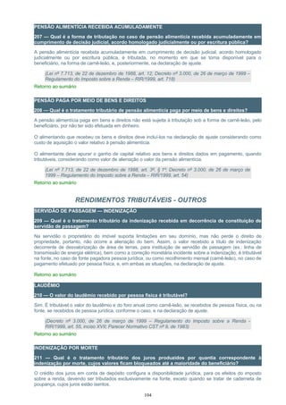 PENSÃO ALIMENTÍCIA RECEBIDA ACUMULADAMENTE
207 — Qual é a forma de tributação no caso de pensão alimentícia recebida acumuladamente em
cumprimento de decisão judicial, acordo homologado judicialmente ou por escritura pública?
A pensão alimentícia recebida acumuladamente em cumprimento de decisão judicial, acordo homologado
judicialmente ou por escritura pública, é tributada, no momento em que se torna disponível para o
beneficiário, na forma de carnê-leão, e, posteriormente, na declaração de ajuste.
(Lei nº 7.713, de 22 de dezembro de 1988, art. 12; Decreto nº 3.000, de 26 de março de 1999 –
Regulamento do Imposto sobre a Renda – RIR/1999, art. 718)
Retorno ao sumário
PENSÃO PAGA POR MEIO DE BENS E DIREITOS
208 — Qual é o tratamento tributário de pensão alimentícia paga por meio de bens e direitos?
A pensão alimentícia paga em bens e direitos não está sujeita à tributação sob a forma de carnê-leão, pelo
beneficiário, por não ter sido efetuada em dinheiro.
O alimentando que recebeu os bens e direitos deve incluí-los na declaração de ajuste considerando como
custo de aquisição o valor relativo à pensão alimentícia.
O alimentante deve apurar o ganho de capital relativo aos bens e direitos dados em pagamento, quando
tributáveis, considerando como valor de alienação o valor da pensão alimentícia.
(Lei nº 7.713, de 22 de dezembro de 1988, art. 3º, § 1º; Decreto nº 3.000, de 26 de março de
1999 – Regulamento do Imposto sobre a Renda – RIR/1999, art. 54)
Retorno ao sumário
RENDIMENTOS TRIBUTÁVEIS - OUTROS
SERVIDÃO DE PASSAGEM — INDENIZAÇÃO
209 — Qual é o tratamento tributário da indenização recebida em decorrência de constituição de
servidão de passagem?
Na servidão o proprietário do imóvel suporta limitações em seu domínio, mas não perde o direito de
propriedade, portanto, não ocorre a alienação do bem. Assim, o valor recebido a título de indenização
decorrente de desvalorização de área de terras, para instituição de servidão de passagem (ex.: linha de
transmissão de energia elétrica), bem como a correção monetária incidente sobre a indenização, é tributável
na fonte, no caso de fonte pagadora pessoa jurídica, ou como recolhimento mensal (carnê-leão), no caso de
pagamento efetuado por pessoa física, e, em ambas as situações, na declaração de ajuste.
Retorno ao sumário
LAUDÊMIO
210 — O valor do laudêmio recebido por pessoa física é tributável?
Sim. É tributável o valor do laudêmio e do foro anual como carnê-leão, se recebidos de pessoa física, ou na
fonte, se recebidos de pessoa jurídica, conforme o caso, e na declaração de ajuste.
(Decreto nº 3.000, de 26 de março de 1999 – Regulamento do Imposto sobre a Renda -
RIR/1999, art. 55, inciso XVII; Parecer Normativo CST nº 9, de 1983)
Retorno ao sumário
INDENIZAÇÃO POR MORTE
211 — Qual é o tratamento tributário dos juros produzidos por quantia correspondente à
indenização por morte, cujos valores ficam bloqueados até a maioridade do beneficiário?
O crédito dos juros em conta de depósito configura a disponibilidade jurídica, para os efeitos do imposto
sobre a renda, devendo ser tributados exclusivamente na fonte, exceto quando se tratar de caderneta de
poupança, cujos juros estão isentos.
104
 