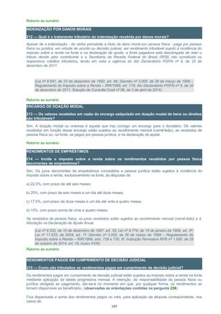 Retorno ao sumário
INDENIZAÇÃO POR DANOS MORAIS
212 — Qual é o tratamento tributário da indenização recebida por danos morais?
Apesar de a indenização - de verba percebida a título de dano moral por pessoa física - paga por pessoa
física ou jurídica, em virtude de acordo ou decisão judicial, ser rendimento tributável sujeito à incidência do
imposto sobre a renda na fonte e na declaração de ajuste, a fonte pagadora está desobrigada de reter o
tributo devido pelo contribuinte e a Secretaria da Receita Federal do Brasil (RFB) não constituirá os
respectivos créditos tributários, tendo em vista a vigência do Ato Declaratório PGFN nº 9, de 20 de
dezembro de 2011.
(Lei nº 8.541, de 23 de dezembro de 1992, art. 46; Decreto nº 3.000, de 26 de março de 1999 –
Regulamento do Imposto sobre a Renda – RIR/1999, art. 718; Ato Declaratório PGFN nº 9, de 20
de dezembro de 2011, Solução de Consulta Cosit nº 98, de 3 de abril de 2014)
Retorno ao sumário
ENCARGO DE DOAÇÃO MODAL
213 — Os valores recebidos em razão do encargo estipulado em doação modal de bens ou direitos
são tributáveis?
Sim. A doação modal ou onerosa é aquela que traz consigo um encargo para o donatário. Os valores
recebidos em função desse encargo estão sujeitos ao recolhimento mensal (carnê-leão), se recebidos de
pessoa física ou, na fonte, se pagos por pessoa jurídica, e na declaração de ajuste.
Retorno ao sumário
RENDIMENTOS DE EMPRÉSTIMOS
214 — Incide o imposto sobre a renda sobre os rendimentos recebidos por pessoa física
decorrentes de empréstimos?
Sim. Os juros decorrentes de empréstimos concedidos a pessoa jurídica estão sujeitos à incidência do
imposto sobre a renda, exclusivamente na fonte, às alíquotas de:
a) 22,5%, com prazo de até seis meses;
b) 20%, com prazo de seis meses e um dia até doze meses;
c) 17,5%, com prazo de doze meses e um dia até vinte e quatro meses;
d) 15%, com prazo acima de vinte e quatro meses.
Se recebidos de pessoa física, os juros recebidos estão sujeitos ao recolhimento mensal (carnê-leão) e à
tributação na Declaração de Ajuste Anual.
(Lei nº 9.532, de 10 de dezembro de 1997, art. 35; Lei nº 9.779, de 19 de janeiro de 1999, art. 5º;
Lei nº 11.033, de 2004, art. 1º; Decreto nº 3.000, de 26 de março de 1999 – Regulamento do
Imposto sobre a Renda – RIR/1999, arts. 729 e 730, III; Instrução Normativa RFB nº 1.500, de 29
de outubro de 2014, art. 19, inciso XVIII)
Retorno ao sumário
RENDIMENTOS PAGOS EM CUMPRIMENTO DE DECISÃO JUDICIAL
215 — Como são tributados os rendimentos pagos em cumprimento de decisão judicial?
Os rendimentos pagos em cumprimento de decisão judicial estão sujeitos ao imposto sobre a renda na fonte
mediante aplicação da tabela progressiva mensal. A retenção, de responsabilidade da pessoa física ou
jurídica obrigada ao pagamento, dar-se-á no momento em que, por qualquer forma, os rendimentos se
tornem disponíveis ao beneficiário. (observadas as orientações contidas na pergunta 236)
Fica dispensada a soma dos rendimentos pagos no mês, para aplicação da alíquota correspondente, nos
casos de:
105
 