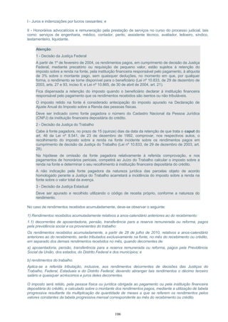 I - Juros e indenizações por lucros cessantes; e
II - Honorários advocatícios e remuneração pela prestação de serviços no curso do processo judicial, tais
como: serviços de engenharia, médico, contador, perito, assistente técnico, avaliador, leiloeiro, síndico,
testamenteiro, liquidante.
Atenção:
1 - Decisão da Justiça Federal
A partir de 1º de fevereiro de 2004, os rendimentos pagos, em cumprimento de decisão da Justiça
Federal, mediante precatório ou requisição de pequeno valor, estão sujeitos à retenção do
imposto sobre a renda na fonte, pela instituição financeira responsável pelo pagamento, à alíquota
de 3% sobre o montante pago, sem quaisquer deduções, no momento em que, por qualquer
forma, o rendimento se torne disponível para o beneficiário (Lei nº 10.833, de 29 de dezembro de
2003, arts. 27 e 93, inciso II; e Lei nº 10.865, de 30 de abril de 2004, art. 21).
Fica dispensada a retenção do imposto quando o beneficiário declarar à instituição financeira
responsável pelo pagamento que os rendimentos recebidos são isentos ou não tributáveis.
O imposto retido na fonte é considerado antecipação do imposto apurado na Declaração de
Ajuste Anual do Imposto sobre a Renda das pessoas físicas.
Deve ser indicado como fonte pagadora o número do Cadastro Nacional da Pessoa Jurídica
(CNPJ) da instituição financeira depositária do crédito.
2 - Decisão da Justiça do Trabalho
Cabe à fonte pagadora, no prazo de 15 (quinze) dias da data da retenção de que trata o caput do
art. 46 da Lei nº 8.541, de 23 de dezembro de 1992, comprovar, nos respectivos autos, o
recolhimento do imposto sobre a renda na fonte incidente sobre os rendimentos pagos em
cumprimento de decisão da Justiça do Trabalho (Lei nº 10.833, de 29 de dezembro de 2003, art.
28).
Na hipótese de omissão da fonte pagadora relativamente à referida comprovação, e nos
pagamentos de honorários periciais, competirá ao Juízo do Trabalho calcular o imposto sobre a
renda na fonte e determinar o seu recolhimento à instituição financeira depositária do crédito.
A não indicação pela fonte pagadora da natureza jurídica das parcelas objeto de acordo
homologado perante a Justiça do Trabalho acarretará a incidência do imposto sobre a renda na
fonte sobre o valor total da avença.
3 - Decisão da Justiça Estadual
Deve ser apurado e recolhido utilizando o código de receita próprio, conforme a natureza do
rendimento.
No caso de rendimentos recebidos acumuladamente, deve-se observar o seguinte:
1) Rendimentos recebidos acumuladamente relativos a anos-calendário anteriores ao do recebimento:
1.1) decorrentes de aposentadoria, pensão, transferência para a reserva remunerada ou reforma, pagos
pela previdência social e os provenientes do trabalho:
Os rendimentos recebidos acumuladamente, a partir de 28 de julho de 2010, relativos a anos-calendário
anteriores ao do recebimento, serão tributados exclusivamente na fonte, no mês do recebimento ou crédito,
em separado dos demais rendimentos recebidos no mês, quando decorrentes de:
a) aposentadoria, pensão, transferência para a reserva remunerada ou reforma, pagos pela Previdência
Social da União, dos estados, do Distrito Federal e dos municípios; e
b) rendimentos do trabalho.
Aplica-se a referida tributação, inclusive, aos rendimentos decorrentes de decisões das Justiças do
Trabalho, Federal, Estaduais e do Distrito Federal; devendo abranger tais rendimentos o décimo terceiro
salário e quaisquer acréscimos e juros deles decorrentes.
O imposto será retido, pela pessoa física ou jurídica obrigada ao pagamento ou pela instituição financeira
depositária do crédito, e calculado sobre o montante dos rendimentos pagos, mediante a utilização de tabela
progressiva resultante da multiplicação da quantidade de meses a que se referem os rendimentos pelos
valores constantes da tabela progressiva mensal correspondente ao mês do recebimento ou crédito.
106
 