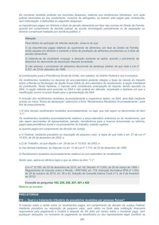 Do montante recebido poderão ser excluídas despesas, relativas aos rendimentos tributáveis, com ação
judicial necessária ao seu recebimento, inclusive de advogados, se tiverem sido pagas pelo contribuinte,
sem indenização; e deduzidas as seguintes despesas:
a) importâncias pagas em dinheiro a título de pensão alimentícia em face das normas do Direito de Família,
quando em cumprimento de decisão judicial, de acordo homologado judicialmente ou de separação ou
divórcio consensual realizado por escritura pública; e
Atenção:
Para efeitos da aplicação da referida dedução, observe-se que:
1) as importâncias pagas relativas ao suprimento de alimentos, em face do Direito de Família,
serão aquelas em dinheiro e somente a título de prestação de alimentos provisionais ou a título de
pensão alimentícia;
2) tratando-se de sociedade conjugal, a dedução somente se aplica, quando o provimento de
alimentos for decorrente da dissolução daquela sociedade;
3) não alcança o provimento de alimentos decorrente de sentença arbitral, de que trata a Lei nº
9.307, de 23 de setembro de 1996.
b) contribuições para a Previdência Social da União, dos estados, do Distrito Federal e dos municípios.
Os rendimentos recebidos no decorrer do ano-calendário poderão integrar a base de cálculo do Imposto
sobre a Renda na Declaração de Ajuste Anual (DAA) do ano-calendário do recebimento, à opção irretratável
do contribuinte. Nesta hipótese, o imposto será considerado antecipação do imposto devido apurado na
DAA. A opção referida será exercida na DAA e não poderá ser alterada, ressalvada a hipótese em que a
modificação ocorra no prazo fixado para a apresentação da DAA.
A inclusão dos rendimentos recebidos acumuladamente e respectivos dados, na DAA, será feita mediante
acesso ao menu “fichas da declaração” selecionar a ficha “Rendimentos Recebidos Acumuladamente”, para
fins de preenchimento.
1.2) Dos demais rendimentos recebidos acumuladamente, ou seja, que não sejam os decorrentes do item
“1.1”.
Os rendimentos recebidos acumuladamente relativos a anos-calendário anteriores ao do recebimento, que
não sejam decorrentes de aposentadoria, pensão, transferência para a reserva remunerada ou reforma,
pagos pela previdência social e os provenientes do trabalho, estarão sujeitos:
a) quando pagos em cumprimento de decisão da Justiça:
a.1) Federal, mediante precatório ou requisição de pequeno valor, à regra de que trata o art. 27 da Lei nº
10.833, de 29 de dezembro de 2003; e
a.2) do Trabalho, ao que dispõe o art. 28 da Lei nº 10.833, de 2003; e
b) nas demais hipóteses, ao disposto no art. 12 da Lei nº 7.713, de 22 de dezembro de 1988.
2) Rendimentos recebidos acumuladamente relativos ao ano-calendário do recebimento.
Neste caso, aplica-se idêntica regra a que se refere ao item “1.2”.
(Lei nº 12.350, de 20 de dezembro de 2010, art. 44; Decreto nº 3.000, de 26 de março de 1999 –
Regulamento do Imposto sobre a Renda – RIR/1999, art. 718; Instrução Normativa RFB nº 1.500,
de 29 de outubro de 2014, art. 36 a 42; Solução de Consulta Interna Cosit nº 3, de 8 de fevereiro
de 2012)
Consulte as perguntas 163, 235, 236, 237, 421 e 422
Retorno ao sumário
PRECATÓRIOS
216 — Qual é o tratamento tributário de precatórios recebidos por pessoas físicas?
O imposto sobre a renda sobre os rendimentos pagos, em cumprimento de decisão da Justiça Federal,
mediante precatório ou requisição de pequeno valor, será retido na fonte pela instituição financeira
responsável pelo pagamento e incidirá à alíquota de 3% (três por cento) sobre o montante pago, sem
quaisquer deduções, no momento do pagamento ao beneficiário ou seu representante legal. (verificar as
107
 