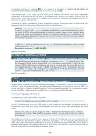 orientações contidas na pergunta 216 e, em especial, o conteúdo a respeito da tributação de
rendimentos recebidos acumuladamente, constante da pergunta 236)
Vale ressaltar que o valor retido na fonte (3%) não é definitivo. O imposto retido será considerado
antecipação do imposto apurado, ou seja, o contribuinte deverá informar por ocasião da declaração de
ajuste anual, o valor dos rendimentos recebidos pelo precatório e respectiva antecipação, para fins de
apuração do imposto sobre a renda.
A retenção do imposto é dispensada, quando o beneficiário declarar à instituição financeira responsável pelo
pagamento que os rendimentos recebidos são isentos ou não tributáveis.
Atenção:
O Parecer PGFN/CRJ/nº 2.331/2010 suspendeu os efeitos do Ato Declaratório PGFN nº 1, de 27
de março de 2009, que considerava que o cálculo do imposto sobre a renda incidente sobre
rendimentos pagos acumuladamente deveria ser realizado levando-se em consideração as
tabelas e alíquotas das épocas próprias a que se referiram tais rendimentos, devendo o cálculo
ser mensal e não global;
(Lei nº 10.833, de 29 de dezembro de 2003, art. 27; Instrução Normativa RFB nº 1.500, de 29 de
outubro de 2014, art. 25)
Consulte as perguntas 216, 235, 236, 237.
Retorno ao sumário
REPRESENTANTE COMERCIAL AUTÔNOMO
217 — A indenização e o aviso prévio pagos a representante comercial autônomo são tributáveis?
Sim. As importâncias recebidas em obediência ao disposto no art. 27, "j", e parágrafo único, e no
art. 34 da Lei nº 4.886, de 9 de dezembro de 1965, com redação dada pela Lei nº 8.420, de 8 de
maio de 1992, estão sujeitas à tributação na fonte e na declaração de ajuste. Somente as
indenizações previstas no Decreto-Lei nº 5.452, de 1º de maio de 1943 - Consolidação das Leis
do Trabalho - CLT (arts. 477 a 499, § 2º) e na legislação do Fundo de Garantia do Tempo de
Serviço - FGTS estão isentas do imposto sobre a renda.
Retorno ao sumário
PECÚLIO
218 — Qual é o tratamento tributário do pecúlio recebido por pessoas físicas?
O valor relativo ao pecúlio recebido é tributável quando pago, na demissão ou retirada, por ex-empregador,
institutos, caixas de aposentadoria ou entidades governamentais em decorrência de emprego, cargo ou
função exercido no passado, independentemente da denominação empregada, tal como pecúlio resgate,
pecúlio restituição, pecúlio patrimônio, pecúlio reserva de poupança, pecúlio devolução.
É isento quando pago por intermédio de:
a) companhia de seguro, por morte do segurado;
(Lei nº 7.713, de 22 de dezembro de 1988, art. 6º, inciso XIII)
b) INSS, correspondente às contribuições pagas ou descontadas dos aposentados que tenham voltado a
trabalhar até 15/04/1994, quer seja o pecúlio recebido pelo segurado ou por seus dependentes, após sua
morte;
(Decreto nº 3.000, de 26 de março de 1999 – Regulamento do Imposto sobre a Renda –
RIR/1999, art. 39, inciso XXX; Instrução Normativa RFB nº 1.500, de 29 de outubro de 2014, art.
6º, inciso VII)
c) entidade de previdência complementar, quando se tratar de benefício de risco, com característica de
seguro, previsto expressamente no plano de benefício contratado, pago em prestação única em razão de
morte ou invalidez permanente do participante de plano de previdência complementar. As parcelas pagas a
entidade de previdência complementar originadoras deste direito não podem ter sido utilizadas para fins de
dedução do imposto devido na Declaração de Ajuste Anual.
108
 