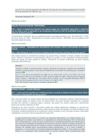 (Lei nº 7.713, de 22 de dezembro de 1988, art. 6º, inciso VII, com redação dada pela Lei nº 9.250,
de 26 de dezembro de 1995, art. 32)
Consulte a pergunta 173
Retorno ao sumário
SEGURO POR INATIVIDADE TEMPORÁRIA
219 — Qual é o tratamento tributário dos valores pagos por companhia seguradora a autônomo
que faz seguro para ter garantido o seu rendimento mensal em caso de inatividade temporária, em
razão de acidente pessoal?
Tal rendimento é tributável, não se enquadrando entre as isenções previstas no art. 39 do Decreto nº 3.000,
de 26 de março de 1999 – Regulamento do Imposto sobre a Renda – RIR/1999, nem em qualquer outro
dispositivo legal de isenção.
Retorno ao sumário
DOENÇA GRAVE – RENDIMENTOS RECEBIDOS POR PESSOA FÍSICA PORTADORA DE DOENÇA
GRAVE
220 — São tributáveis os rendimentos recebidos por pessoa física portadora de doença grave?
São isentos apenas os rendimentos recebidos por pessoa física residente no Brasil, portador de doença
grave, relativos a proventos de aposentadoria, reforma ou pensão, e suas respectivas complementações,
ainda que pagas por fonte situada no exterior. Tributam-se os demais rendimentos de outra natureza
recebidos pelo contribuinte.
Atenção:
Também é isenta a pensão judicial, inclusive alimentos provisionais, recebida por beneficiário
portador de doença grave. Para casos de falecimento do portador de doença grave, consulte a
pergunta 109.
(Lei nº 7.713, de 22 de dezembro de 1988, art. 6º, incisos XXI e XIV; Lei nº 8.541, de 23 de
dezembro de 1992, art. 47; Decreto nº 3.000, de 26 de março de 1999 – Regulamento do Imposto
sobre a Renda – RIR/1999, art. 39, incisos XXXI e XXXIII, e § 6º; Instrução Normativa RFB nº
1.500, de 29 de outubro de 2014, art. 6º, incisos II, III e §§ 4º a 5º;)
Para informações sobre laudo, consulte a pergunta 221
Retorno ao sumário
DOENÇA GRAVE – LAUDO PERICIAL
221 — Laudo pericial expedido por entidade privada vinculada ao Sistema Único de Saúde (SUS) é
documento comprobatório de doença grave?
Não. Somente podem ser aceitos laudos periciais expedidos por instituições públicas, independentemente
da vinculação destas ao Sistema Único de Saúde (SUS). Os laudos periciais expedidos por entidades
privadas não atendem à exigência legal e, portanto, não podem ser aceitos, ainda que o atendimento
decorra de convênio referente ao SUS.
Entende-se por laudo pericial o documento emitido por médico legalmente habilitado ao exercício da
profissão de medicina, integrante de serviço médico oficial da União, dos estados, do Distrito Federal ou dos
municípios, independentemente de ser emitido por médico investido ou não na função de perito, observadas
a legislação e as normas internas especificas de cada ente.
O laudo pericial deve conter, no mínimo, as seguintes informações: a) o órgão emissor; b) a
qualificação do portador da moléstia; c) o diagnóstico da moléstia (descrição; CID-10; elementos
que o fundamentaram; a data em que a pessoa física é considerada portadora da moléstia grave,
nos casos de constatação da existência da doença em período anterior à emissão do laudo); d)
caso a moléstia seja passível de controle, o prazo de validade do laudo pericial ao fim do qual o
portador de moléstia grave provavelmente esteja assintomático; e e) o nome completo, a
assinatura, o nº de inscrição no Conselho Regional de Medicina (CRM), o nº de registro no órgão
público e a qualificação do(s) profissional(is) do serviço médico oficial responsável(is) pela
109
 