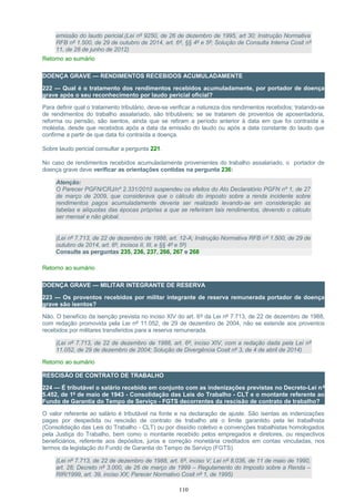emissão do laudo pericial.(Lei nº 9250, de 26 de dezembro de 1995, art 30; Instrução Normativa
RFB nº 1.500, de 29 de outubro de 2014, art. 6º, §§ 4º e 5º; Solução de Consulta Interna Cosit nº
11, de 28 de junho de 2012)
Retorno ao sumário
DOENÇA GRAVE — RENDIMENTOS RECEBIDOS ACUMULADAMENTE
222 — Qual é o tratamento dos rendimentos recebidos acumuladamente, por portador de doença
grave após o seu reconhecimento por laudo pericial oficial?
Para definir qual o tratamento tributário, deve-se verificar a natureza dos rendimentos recebidos; tratando-se
de rendimentos do trabalho assalariado, são tributáveis; se se tratarem de proventos de aposentadoria,
reforma ou pensão, são isentos, ainda que se refiram a período anterior à data em que foi contraída a
moléstia, desde que recebidos após a data da emissão do laudo ou após a data constante do laudo que
confirme a partir de que data foi contraída a doença.
Sobre laudo pericial consultar a pergunta 221.
No caso de rendimentos recebidos acumuladamente provenientes do trabalho assalariado, o portador de
doença grave deve verificar as orientações contidas na pergunta 236:
Atenção:
O Parecer PGFN/CRJ/nº 2.331/2010 suspendeu os efeitos do Ato Declaratório PGFN nº 1, de 27
de março de 2009, que considerava que o cálculo do imposto sobre a renda incidente sobre
rendimentos pagos acumuladamente deveria ser realizado levando-se em consideração as
tabelas e alíquotas das épocas próprias a que se referiram tais rendimentos, devendo o cálculo
ser mensal e não global.
(Lei nº 7.713, de 22 de dezembro de 1988, art. 12-A; Instrução Normativa RFB nº 1.500, de 29 de
outubro de 2014, art. 6º, incisos II, III, e §§ 4º e 5º)
Consulte as perguntas 235, 236, 237, 266, 267 e 268
Retorno ao sumário
DOENÇA GRAVE — MILITAR INTEGRANTE DE RESERVA
223 — Os proventos recebidos por militar integrante de reserva remunerada portador de doença
grave são isentos?
Não. O benefício da isenção prevista no inciso XIV do art. 6º da Lei nº 7.713, de 22 de dezembro de 1988,
com redação promovida pela Lei nº 11.052, de 29 de dezembro de 2004, não se estende aos proventos
recebidos por militares transferidos para a reserva remunerada.
(Lei nº 7.713, de 22 de dezembro de 1988, art. 6º, inciso XIV, com a redação dada pela Lei nº
11.052, de 29 de dezembro de 2004; Solução de Divergência Cosit nº 3, de 4 de abril de 2014)
Retorno ao sumário
RESCISÃO DE CONTRATO DE TRABALHO
224 — É tributável o salário recebido em conjunto com as indenizações previstas no Decreto-Lei nº
5.452, de 1º de maio de 1943 - Consolidação das Leis do Trabalho - CLT e o montante referente ao
Fundo de Garantia do Tempo de Serviço - FGTS decorrentes da rescisão de contrato de trabalho?
O valor referente ao salário é tributável na fonte e na declaração de ajuste. São isentas as indenizações
pagas por despedida ou rescisão de contrato de trabalho até o limite garantido pela lei trabalhista
(Consolidação das Leis do Trabalho - CLT) ou por dissídio coletivo e convenções trabalhistas homologados
pela Justiça do Trabalho, bem como o montante recebido pelos empregados e diretores, ou respectivos
beneficiários, referente aos depósitos, juros e correção monetária creditados em contas vinculadas, nos
termos da legislação do Fundo de Garantia do Tempo de Serviço (FGTS).
(Lei nº 7.713, de 22 de dezembro de 1988, art. 6º, inciso V; Lei nº 8.036, de 11 de maio de 1990,
art. 28; Decreto nº 3.000, de 26 de março de 1999 – Regulamento do Imposto sobre a Renda –
RIR/1999, art. 39, inciso XX; Parecer Normativo Cosit nº 1, de 1995)
110
 
