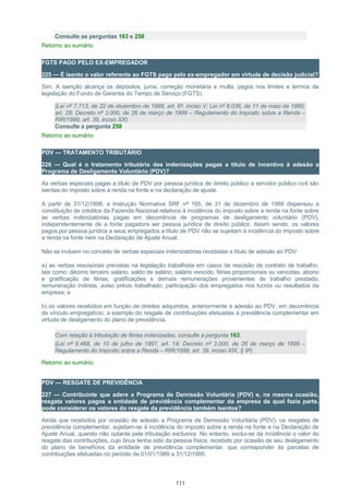 Consulte as perguntas 163 e 258
Retorno ao sumário
FGTS PAGO PELO EX-EMPREGADOR
225 — É isento o valor referente ao FGTS pago pelo ex-empregador em virtude de decisão judicial?
Sim. A isenção alcança os depósitos, juros, correção monetária e multa, pagos nos limites e termos da
legislação do Fundo de Garantia do Tempo de Serviço (FGTS).
(Lei nº 7.713, de 22 de dezembro de 1988, art. 6º, inciso V; Lei nº 8.036, de 11 de maio de 1990,
art. 28; Decreto nº 3.000, de 26 de março de 1999 – Regulamento do Imposto sobre a Renda –
RIR/1999, art. 39, inciso XX)
Consulte a pergunta 258
Retorno ao sumário
PDV — TRATAMENTO TRIBUTÁRIO
226 — Qual é o tratamento tributário das indenizações pagas a título de incentivo à adesão a
Programa de Desligamento Voluntário (PDV)?
As verbas especiais pagas a título de PDV por pessoa jurídica de direito público a servidor público civil são
isentas do imposto sobre a renda na fonte e na declaração de ajuste.
A partir de 31/12/1998, a Instrução Normativa SRF nº 165, de 31 de dezembro de 1998 dispensou a
constituição de créditos da Fazenda Nacional relativos à incidência do imposto sobre a renda na fonte sobre
as verbas indenizatórias pagas em decorrência de programas de desligamento voluntário (PDV),
independentemente de a fonte pagadora ser pessoa jurídica de direito público. Assim sendo, os valores
pagos por pessoa jurídica a seus empregados a título de PDV não se sujeitam à incidência do imposto sobre
a renda na fonte nem na Declaração de Ajuste Anual.
Não se incluem no conceito de verbas especiais indenizatórias recebidas a título de adesão ao PDV:
a) as verbas rescisórias previstas na legislação trabalhista em casos de rescisão de contrato de trabalho,
tais como: décimo terceiro salário, saldo de salário, salário vencido, férias proporcionais ou vencidas, abono
e gratificação de férias, gratificações e demais remunerações provenientes de trabalho prestado,
remuneração indireta, aviso prévio trabalhado, participação dos empregados nos lucros ou resultados da
empresa; e
b) os valores recebidos em função de direitos adquiridos, anteriormente à adesão ao PDV, em decorrência
do vínculo empregatício, a exemplo do resgate de contribuições efetuadas à previdência complementar em
virtude de desligamento do plano de previdência.
Com relação à tributação de férias indenizadas, consulte a pergunta 163.
(Lei nº 9.468, de 10 de julho de 1997, art. 14; Decreto nº 3.000, de 26 de março de 1999 –
Regulamento do Imposto sobre a Renda – RIR/1999, art. 39, inciso XIX, § 9º)
Retorno ao sumário
PDV — RESGATE DE PREVIDÊNCIA
227 — Contribuinte que adere a Programa de Demissão Voluntária (PDV) e, na mesma ocasião,
resgata valores pagos a entidade de previdência complementar da empresa da qual fazia parte,
pode considerar os valores do resgate da previdência também isentos?
Ainda que recebidos por ocasião de adesão a Programa de Demissão Voluntária (PDV), os resgates de
previdência complementar, sujeitam-se à incidência do imposto sobre a renda na fonte e na Declaração de
Ajuste Anual, quando não optante pela tributação exclusiva. No entanto, exclui-se da incidência o valor do
resgate das contribuições, cujo ônus tenha sido da pessoa física, recebido por ocasião de seu desligamento
do plano de benefícios da entidade de previdência complementar, que corresponder às parcelas de
contribuições efetuadas no período de 01/01/1989 a 31/12/1995.
111
 