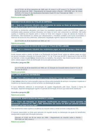 (Lei nº 9.250, de 26 de dezembro de 1995, arts. 4º, inciso V, e 8º, inciso II, "e"; Decreto nº 3.000,
de 26 de março de 1999 – Regulamento do Imposto sobre a Renda – RIR/1999, arts. 39, inciso
XXXVIII e 74, inciso II; Ato Declaratório Normativo Cosit nº 9, de 1º de abril de 1999)
Consulte a pergunta 172
Retorno ao sumário
RENDIMENTOS DE SÓCIO OU TITULAR DE EMPRESA
228 — Qual é o tratamento tributário dos rendimentos de sócios ou titular de empresa tributada
com base no lucro real, presumido ou arbitrado?
Os lucros ou dividendos calculados com base nos resultados apurados a partir de 01/01/1996, pagos ou
creditados pelas pessoas jurídicas tributadas com base no lucro real, presumido ou arbitrado, não estão
sujeitos à incidência do imposto sobre a renda na fonte nem integram a base de cálculo do imposto do
beneficiário. São tributáveis os valores que ultrapassarem o resultado contábil e aos lucros acumulados e
reservas de lucros de anos anteriores, observada a legislação vigente à época da formação dos lucros.
(Lei nº 9.249, de 26 de dezembro de 1995, art. 10)
Retorno ao sumário
RENDIMENTOS PAGOS AO SÓCIO DE SERVIÇO A TITULO DE PRO LABORE
229 — Qual é o tratamento tributário dos rendimentos pagos ao sócio de serviço a titulo de pro-
labore?
Incide imposto sobre a renda, na fonte e na Declaração de Ajuste Anual, sobre os valores pagos ao sócio
de serviço (consulte a Solução de Consulta Cosit nº 12, de 15 de maio de 2013, disponível no sítio da RFB
na Internet), a título de pro labore (rendimentos de trabalho). No entanto, não incide imposto sobre a renda
sobre valores pagos a título de distribuição de lucros pela pessoas jurídicas.
Consulte a pergunta 230
(Lei nº 9.249, de 26 de dezembro de 1995, art. 10; Solução de Consulta Interna Cosit nº 12, de 15
de maio de 2013).
Retorno ao sumário
PRO LABORE E LUCRO DISTRIBUÍDO
230 — Qual é a diferença entre pro labore e lucro distribuído? Como são tributados?
O pro labore refere-se à remuneração paga aos sócios pela prestação de serviços à empresa e sujeita-se à
incidência do imposto sobre a renda na fonte e na declaração de ajuste.
O lucro distribuído refere-se à remuneração do capital integralizado pelo sócio. Quanto à forma de
tributação, depende da legislação vigente no período de formação do lucro que está sendo distribuído.
Consulte a pergunta 229
Retorno ao sumário
DIVIDENDOS, BONIFICAÇÕES EM DINHEIRO E LUCROS
231 — Como são tributados os dividendos, bonificações em dinheiro e lucros apurados na
escrituração comercial em 1994 e 1995, distribuídos aos sócios em 2014 por pessoas jurídicas
tributadas com base no lucro real?
Tais rendimentos estão sujeitos à incidência do imposto sobre a renda na fonte à alíquota de 15%.
O imposto descontado na fonte será deduzido do imposto devido na declaração de ajuste do beneficiário,
assegurada a opção pela tributação exclusiva.
(Decreto nº 3.000, de 26 de março de 1999 – Regulamento do Imposto sobre a Renda –
RIR/1999, art. 656, inciso I)
Retorno ao sumário
112
 