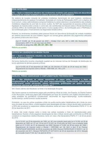 POOL HOTELEIRO
232 — Qual é o tratamento tributário dos rendimentos recebidos pela pessoa física em decorrência
da locação de unidade imobiliária em sistema denominado de pool hoteleiro?
No sistema de locação conjunta de unidades imobiliárias denominado de pool hoteleiro, constitui-se,
independentemente de qualquer formalidade, Sociedade em Conta de Participação (SCP) com o objetivo de
lucro comum, onde a administradora (empresa hoteleira) é a sócia ostensiva e os proprietários das unidades
imobiliárias integrantes do pool são os sócios ocultos. As SCP são equiparadas às pessoas jurídicas pela
legislação do imposto sobre a renda, e, como tais, são contribuintes do Imposto sobre a Renda das Pessoas
Jurídicas (IRPJ), da Contribuição Social sobre o Lucro Líquido (CSLL), da Contribuição para o PIS/Pasep e
da Contribuição para o Financiamento da Seguridade Social (Cofins).
Portanto, os rendimentos recebidos pelas pessoas físicas em decorrência da locação de unidade imobiliária
em sistema denominado de pool hoteleiro seguem as normas gerais aplicáveis aos pagamentos efetuados
por pessoa jurídica aos seus sócios.
(Lei nº 10.406, de 10 de janeiro de 2002 – Código Civil, arts. 991 a 996; Ato Declaratório
Interpretativo SRF nº 14, de 4 de maio de 2004)
Consulte as perguntas 228, 229, 231, 260 e 302
Retorno ao sumário
LUCROS NA LIQUIDAÇÃO DA MASSA FALIDA
233 — Qual é o tratamento tributário dos lucros distribuídos apurados na liquidação da massa
falida de pessoa jurídica?
Os lucros distribuídos durante a liquidação sujeitam-se às mesmas normas de tributação de distribuição de
lucros aplicáveis às demais pessoas jurídicas.
(Lei nº 9.430, de 27 de dezembro de 1996, art. 60; Decreto nº 3.000, de 26 de março de 1999 –
Regulamento do Imposto sobre a Renda – RIR/1999, art. 146, § 2º)
Retorno ao sumário
AUXÍLIOS, PRÊMIO ASSIDUIDADE E COMPLEMENTAÇÃO PREVIDENCIÁRIA
234 — São tributáveis os valores ressarcidos ou pagos pelas empresas a título de
complementação de rendimento, tais como seguro-desemprego, auxílio-creche, auxílio-doença,
auxílio-funeral, auxílio pré-escolar, prêmio assiduidade, gratificações por quebra de caixa,
indenização adicional por acidente de trabalho etc.?
Sim. Esses valores são tributáveis na fonte e na declaração de ajuste.
São isentos apenas os rendimentos pagos pela previdência oficial da União, dos Estados, do Distrito Federal
e dos Municípios, ainda que pagos pelo empregador por força de convênios com órgãos previdenciários, e
pelas entidades de previdência complementar, decorrentes de seguro-desemprego, auxílio-natalidade,
auxílio-doença, auxílio-funeral e auxílio-acidente.
Entretanto, no caso de verbas recebidas a título de auxílio-creche pelos trabalhadores até o limite de cinco
anos de idade de seus filhos, a fonte pagadora está desobrigada de reter o tributo devido pelo contribuinte e
a RFB não constituirá os respectivos créditos tributários, tendo em vista o Ato Declaratório PGFN nº 13, de
20 de dezembro de 2011.
E ainda, não incide imposto sobre a renda nas verbas recebidas a título de reembolso-babá pelos
trabalhadores, ficando a fonte pagadora desobrigada de reter o tributo devido pelo contribuinte e a RFB não
constituirá os respectivos créditos tributários, tendo em vista o Ato Declaratório PGFN nº 1, de 02 de janeiro
de 2014.
(Lei nº 8.541, de 23 de dezembro de 1992, art. 48, com redação dada pela Lei nº 9.250, de 26 de
dezembro de 1995, art. 27; art. 19 da Lei nº 10.522, de 19 de julho de 2002, com a redação dada
pela Lei nº 11.033, de 21 de dezembro de 2004; Decreto nº 3.000, de 26 de março de 1999 –
Regulamento do Imposto sobre a Renda – RIR/1999, art. 39, XLII; e item 9 do Parecer
PGFN/PGA/Nº 2683/2008, de 28 de novembro de 2008, Parecer PGFN/CRJ/Nº 2118/2011, de 10
de novembro de 2011, Parecer PGFN/CRJ Nº 2271/2013, de 06 de dezembro de 2013, Solução
de Consulta Cosit nº 102, de 7 de abril de 2014).
113
 