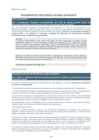Retorno ao sumário
RENDIMENTOS RECEBIDOS ACUMULADAMENTE
AÇÃO RESCISÓRIA
235 — Rendimentos recebidos acumuladamente, por força de decisão judicial, devem ser
oferecidos à tributação, ainda quando a parte vencida propõe ação rescisória?
Sim. Os rendimentos recebidos acumuladamente são tributáveis no mês de seu recebimento e na
declaração de ajuste. A ação rescisória não é recurso, mas sim uma ação perfeita, intentada com o objetivo
de ser anulada a decisão judicial que já tenha transitado em julgado. (verificar as orientações contidas na
pergunta 215 e, em especial, o conteúdo a respeito da tributação de rendimentos recebidos
acumuladamente, constante da pergunta 236).
Atenção:
O Parecer PGFN/CRJ/nº 2.331, de 27 de março de 2011 suspendeu os efeitos do Ato
Declaratório PGFN nº 1, de 27 de março de 2009, que considerava que o cálculo do imposto
sobre a renda incidente sobre rendimentos pagos acumuladamente deveria ser realizado
levando-se em consideração as tabelas e alíquotas das épocas próprias a que se referiram tais
rendimentos, devendo o cálculo ser mensal e não global.
(Decreto nº 3.000, de 26 de março de 1999 – Regulamento do Imposto sobre a Renda –
RIR/1999, art. 56; Lei nº 7.713, de 22 de dezembro de 1988, art. 12-A; Instrução Normativa RFB
nº 1.500, de 29 de outubro de 2014, arts. 36 a 42)
Consulte as perguntas 215, 236 e 237
Retorno ao sumário
DIFERENÇAS SALARIAIS RECEBIDAS ACUMULADAMENTE
236 — Qual é o tratamento tributário de diferenças salariais recebidas acumuladamente por força
de decisão judicial?
No caso de rendimentos recebidos acumuladamente, vale observar o seguinte (verificar as orientações
contidas na pergunta 215):
1) Rendimentos recebidos acumuladamente relativos a anos-calendário anteriores ao do recebimento:
1.1) Dos rendimentos recebidos acumuladamente decorrentes de aposentadoria, pensão, transferência para
a reserva remunerada ou reforma, pagos pela previdência social e os provenientes do trabalho:
Os rendimentos recebidos acumuladamente, a partir de 28 de julho de 2010, relativos a anos-calendário
anteriores ao do recebimento, serão tributados exclusivamente na fonte, no mês do recebimento ou crédito,
em separado dos demais rendimentos recebidos no mês, quando decorrentes de:
a) aposentadoria, pensão, transferência para a reserva remunerada ou reforma, pagos pela Previdência
Social da União, dos estados, do Distrito Federal e dos municípios; e
b) rendimentos do trabalho.
Aplica-se a referida tributação, inclusive, aos rendimentos decorrentes de decisões das Justiças do
Trabalho, Federal, Estaduais e do Distrito Federal; devendo abranger tais rendimentos o décimo terceiro
salário e quaisquer acréscimos e juros deles decorrentes.
O imposto será retido, pela pessoa física ou jurídica obrigada ao pagamento ou pela instituição financeira
depositária do crédito, e calculado sobre o montante dos rendimentos pagos, mediante a utilização de tabela
progressiva resultante da multiplicação da quantidade de meses a que se referem os rendimentos pelos
valores constantes da tabela progressiva mensal correspondente ao mês do recebimento ou crédito.
Do montante recebido poderão ser excluídas despesas, relativas aos rendimentos tributáveis, com ação
judicial necessária ao seu recebimento, inclusive de advogados, se tiverem sido pagas pelo contribuinte,
sem indenização; e deduzidas as seguintes despesas:
114
 