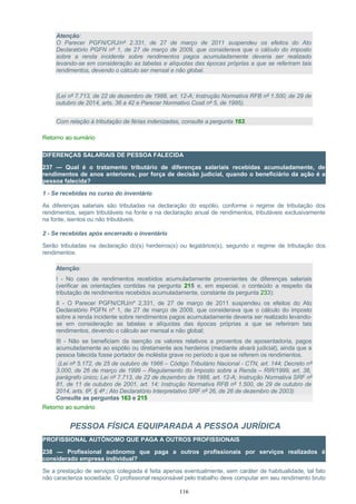 Atenção:
O Parecer PGFN/CRJ/nº 2.331, de 27 de março de 2011 suspendeu os efeitos do Ato
Declaratório PGFN nº 1, de 27 de março de 2009, que considerava que o cálculo do imposto
sobre a renda incidente sobre rendimentos pagos acumuladamente deveria ser realizado
levando-se em consideração as tabelas e alíquotas das épocas próprias a que se referiram tais
rendimentos, devendo o cálculo ser mensal e não global.
(Lei nº 7.713, de 22 de dezembro de 1988, art. 12-A; Instrução Normativa RFB nº 1.500, de 29 de
outubro de 2014, arts. 36 a 42 e Parecer Normativo Cosit nº 5, de 1995).
Com relação à tributação de férias indenizadas, consulte a pergunta 163.
Retorno ao sumário
DIFERENÇAS SALARIAIS DE PESSOA FALECIDA
237 — Qual é o tratamento tributário de diferenças salariais recebidas acumuladamente, de
rendimentos de anos anteriores, por força de decisão judicial, quando o beneficiário da ação é a
pessoa falecida?
1 - Se recebidas no curso do inventário
As diferenças salariais são tributadas na declaração do espólio, conforme o regime de tributação dos
rendimentos, sejam tributáveis na fonte e na declaração anual de rendimentos, tributáveis exclusivamente
na fonte, isentos ou não tributáveis.
2 - Se recebidas após encerrado o inventário
Serão tributadas na declaração do(s) herdeiros(s) ou legatários(s), segundo o regime de tributação dos
rendimentos.
Atenção:
I - No caso de rendimentos recebidos acumuladamente provenientes de diferenças salariais
(verificar as orientações contidas na pergunta 215 e, em especial, o conteúdo a respeito da
tributação de rendimentos recebidos acumuladamente, constante da pergunta 233):
II - O Parecer PGFN/CRJ/nº 2.331, de 27 de março de 2011 suspendeu os efeitos do Ato
Declaratório PGFN nº 1, de 27 de março de 2009, que considerava que o cálculo do imposto
sobre a renda incidente sobre rendimentos pagos acumuladamente deveria ser realizado levando-
se em consideração as tabelas e alíquotas das épocas próprias a que se referiram tais
rendimentos, devendo o cálculo ser mensal e não global;
III - Não se beneficiam da isenção os valores relativos a proventos de aposentadoria, pagos
acumuladamente ao espólio ou diretamente aos herdeiros (mediante alvará judicial), ainda que a
pessoa falecida fosse portador de moléstia grave no período a que se referem os rendimentos.
(Lei nº 5.172, de 25 de outubro de 1966 – Código Tributário Nacional - CTN, art. 144; Decreto nº
3.000, de 26 de março de 1999 – Regulamento do Imposto sobre a Renda – RIR/1999, art. 38,
parágrafo único; Lei nº 7.713, de 22 de dezembro de 1988, art. 12-A; Instrução Normativa SRF nº
81, de 11 de outubro de 2001, art. 14; Instrução Normativa RFB nº 1.500, de 29 de outubro de
2014, arts. 6º, § 4º ; Ato Declaratório Interpretativo SRF nº 26, de 26 de dezembro de 2003)
Consulte as perguntas 163 e 215
Retorno ao sumário
PESSOA FÍSICA EQUIPARADA A PESSOA JURÍDICA
PROFISSIONAL AUTÔNOMO QUE PAGA A OUTROS PROFISSIONAIS
238 — Profissional autônomo que paga a outros profissionais por serviços realizados é
considerado empresa individual?
Se a prestação de serviços colegiada é feita apenas eventualmente, sem caráter de habitualidade, tal fato
não caracteriza sociedade. O profissional responsável pelo trabalho deve computar em seu rendimento bruto
116
 