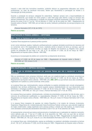 mensal o valor total dos honorários recebidos, podendo deduzir os pagamentos efetuados aos outros
profissionais, no caso de escriturar livro-caixa, desde que necessários à percepção da receita e à
manutenção da fonte produtora.
Quando a prestação de serviços colegiada for sistemática, habitual, sempre sob a responsabilidade do
mesmo profissional, que recebe em nome próprio o valor total pago pelo cliente e paga os serviços dos
demais profissionais, fica configurada a condição de empresa individual equiparada a pessoa jurídica, nos
termos do inciso II do § 1º do art. 150 do Decreto nº 3.000, de 26 de março de 1999 – Regulamento do
Imposto sobre a Renda – RIR/1999, por se tratar de venda, habitual e profissional, de serviços próprios e de
terceiros.
(Parecer Normativo CST nº 38, de 1975)
Retorno ao sumário
EQUIPARAÇÃO À PESSOA JURÍDICA — HIPÓTESES
239 — Quais as hipóteses em que a pessoa física é equiparada a pessoa jurídica?
A pessoa física equipara-se à pessoa jurídica quando:
a) em nome individual, explore, habitual e profissionalmente, qualquer atividade econômica de natureza civil
ou comercial, com o fim especulativo de lucro, mediante venda a terceiro de bens ou serviços, quer se
encontrem, ou não, regularmente inscritas no órgão do Registro de Comércio ou Registro Civil, exceto
quanto às profissões de que trata o art. 150, § 2º, do Decreto nº 3.000, de 26 de março de 1999 –
Regulamento do Imposto sobre a Renda - RIR/1999;
b) promova a incorporação de prédios em condomínio ou loteamento de terrenos.
(Decreto nº 3.000, de 26 de março de 1999 – Regulamento do Imposto sobre a Renda -
RIR/1999, art. 150, incisos II e III)
Retorno ao sumário
NÃO EQUIPARAÇÃO A EMPRESA INDIVIDUAL
240 — Quais as atividades exercidas por pessoas físicas que não a equiparam a empresa
individual?
Não se caracterizam como empresa individual, ainda que, por exigência legal ou contratual, encontrem-se
cadastradas no Cadastro Nacional da Pessoa Jurídica (Decreto nº 3.000, de 26 de março de 1999 –
Regulamento do Imposto sobre a Renda – RIR/1999, arts. 216 e 217) ou que tenham seus atos constitutivos
registrados em Cartório ou Junta Comercial, entre outras:
a) a pessoa física que, individualmente, exerça profissões ou explore atividades sem vínculo empregatício,
prestando tais serviços profissionais, mesmo quando possua estabelecimento em que desenvolva suas
atividades e empregue auxiliares (Decreto nº 3.000, de 26 de março de 1999 – Regulamento do Imposto
sobre a Renda – RIR/1999, art. 150, § 2º, inciso I, Parecer Normativo CST nº 38, de 1975);
b) a pessoa física que explore, individualmente, contratos de empreitada unicamente de mão de obra, sem o
concurso de profissionais qualificados ou especializados (Decreto nº 3.000, de 26 de março de 1999 –
Regulamento do Imposto sobre a Renda – RIR/1999, art. 150, § 2º, inciso VI; Parecer Normativo CST nº 25,
de 1976);
c) a pessoa física receptora de apostas da Loteria Esportiva e da Loteria de números (Lotomania,
Supersena, Mega-Sena etc.) credenciada pela Caixa Econômica Federal, ainda que, para atender exigência
do órgão credenciador, esteja registrada como pessoa jurídica, e desde que não explore, no mesmo local,
outra atividade comercial (Ato Declaratório Normativo Cosit nº 24, de 14 de setembro de 1999);
d) representante comercial que exerça exclusivamente a mediação para a realização de negócios mercantis,
como definido pelo art. 1º da Lei nº 4.886, de 9 de dezembro de 1965, uma vez que não os tenham
praticado por conta própria (Decreto nº 3.000, de 26 de março de 1999 – Regulamento do Imposto sobre a
Renda – RIR/1999, art. 150, § 2º, inciso III, c/c o Ato Declaratório Normativo CST nº 25, de 1989);
e) a pessoa física que, individualmente, exerça as profissões ou explorem atividades consoante os termos
do art. 150, § 2º, do Decreto nº 3.000, de 26 de março de 1999 – Regulamento do Imposto sobre a Renda –
117
 