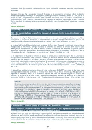 RIR/1999, como por exemplo: serventuários de justiça, tabeliães, corretores, leiloeiros, despachantes,
artistas etc.;
f) pessoa física que faz o serviço de transporte de carga ou de passageiros em veículo próprio ou locado,
mesmo que ocorra a contratação de empregados, como ajudantes ou auxiliares (Decreto nº 3.000, de 26 de
março de 1999 – Regulamento do Imposto sobre a Renda – RIR/1999, art. 47). Caso haja a contratação de
profissional para dirigir o veículo, descaracteriza-se a exploração individual da atividade, ficando a pessoa
física, que desta forma passa a explorar atividade econômica como firma individual, equiparada a pessoa
jurídica;
Retorno ao sumário
EQUIPARAÇÃO À PESSOA JURÍDICA — OPERAÇÕES IMOBILIÁRIAS
241 — Em que condições a pessoa física é equiparada a pessoa jurídica pela prática de operações
imobiliárias?
De acordo com a legislação do imposto sobre a renda, somente se considera equiparada a pessoa jurídica,
pela prática de operações imobiliárias, a pessoa física que promove incorporação imobiliária (prédios em
condomínios) ou loteamentos de terrenos urbanos ou rurais, com ou sem construção, inclusive:
a) os proprietários ou titulares de terrenos ou glebas de terra que, efetuando registro dos documentos de
incorporação ou loteamento, outorgar mandato a construtor ou corretor de imóveis com poderes para
alienação de frações ideais ou lotes de terreno, quando o mandante se beneficiar do produto dessas
alienações, ou assumir a iniciativa ou responsabilidade da incorporação ou loteamento (Decreto nº 3.000, de
26 de março de 1999 – Regulamento do Imposto sobre a Renda – RIR/1999, art. 151);
b) os proprietários ou titulares de terrenos ou glebas de terra que, sem efetuar o registro dos documentos de
incorporação ou loteamento, neles promova a construção de prédio de mais de duas unidades imobiliárias
ou a execução de loteamento, se iniciar a alienação das unidades imobiliárias ou dos lotes de terreno antes
de corrido o prazo de 60 meses contados da data da averbação, no Registro de Imóveis da construção do
prédio ou da aceitação das obras de loteamento. Para os terrenos adquiridos até 30/06/77 o prazo é 36
meses (Decreto nº 3.000, de 26 de março de 1999 – Regulamento do Imposto sobre a Renda – RIR/1999,
art. 152);
c) a subdivisão ou desmembramento de imóvel rural, havido após 30/06/1977, em mais de dez lotes, ou a
alienação de mais de dez quinhões ou frações ideais desse imóvel, tendo em vista que tal operação se
equipara a loteamento, salvo se a subdivisão se der por força de partilha amigável ou judicial, em
decorrência de herança, legado, doação como adiantamento da legítima, ou extinção de condomínio
(Decreto nº 3.000, de 26 de março de 1999 – Regulamento do Imposto sobre a Renda – RIR/1999, art. 153).
Atenção:
Os condomínios na propriedade de imóveis não são considerados sociedades de fato, ainda que
deles também façam parte pessoas jurídicas. Assim, a cada condômino, pessoa física, serão
aplicados os critérios de caracterização da empresa individual e demais dispositivos legais, como
se ele fosse o único titular da operação imobiliária, nos limites da sua participação (Decreto nº
3.000, de 26 de março de 1999 – Regulamento do Imposto sobre a Renda – RIR/1999, art. 155).
(Lei nº 4.591, de 16 de dezembro de 1964, arts. 29 a 31 e 68; Lei nº 6.766, de 19 de dezembro de
1979; Decreto nº 3.000, de 26 de março de 1999 – Regulamento do Imposto sobre a Renda –
RIR/1999, art. 151; Decreto-lei nº 58, de 10 de dezembro de 1937; Decreto-lei nº 271, de 28 de
fevereiro de 1967; Parecer Normativo CST nº 6, de 1986)
Retorno ao sumário
EQUIPARAÇÃO A PESSOA JURÍDICA — OPERAÇÕES IMOBILIÁRIAS — PRAZO
242 — Quando se considera ocorrido o término da equiparação caso a pessoa jurídica não efetue
nenhuma alienação das unidades imobiliárias ou lotes de terreno?
A pessoa física que, após sua equiparação a pessoa jurídica, não promover nenhum dos empreendimentos
nem efetuar nenhuma das alienações de unidades imobiliárias ou lotes de terrenos, durante o prazo de 36
meses consecutivos, deixa de ser considerada equiparada a partir do término deste prazo, salvo quanto aos
efeitos tributários das operações em andamento que terão o tratamento previsto na pergunta 243.
Retorno ao sumário
118
 