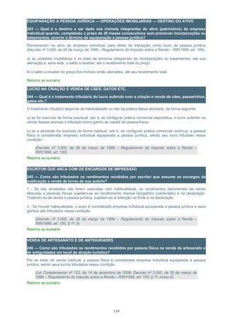 EQUIPARAÇÃO A PESSOA JURÍDICA — OPERAÇÕES IMOBILIÁRIAS — DESTINO DO ATIVO
243 — Qual é o destino a ser dado aos imóveis integrantes do ativo (patrimônio) da empresa
individual quando, completado o prazo de 36 meses consecutivos sem promover incorporações ou
loteamentos, ocorrer o término da equiparação a pessoa jurídica?
Permanecem no ativo da empresa individual, para efeito de tributação como lucro da pessoa jurídica
(Decreto nº 3.000, de 26 de março de 1999 – Regulamento do Imposto sobre a Renda – RIR/1999, art. 166):
a) as unidades imobiliárias e os lotes de terrenos integrantes de incorporações ou loteamentos, até sua
alienação e, após esta, o saldo a receber, até o recebimento total do preço;
b) o saldo a receber do preço dos imóveis então alienados, até seu recebimento total.
Retorno ao sumário
LUCRO NA CRIAÇÃO E VENDA DE CÃES, GATOS ETC.
244 — Qual é o tratamento tributário do lucro auferido com a criação e venda de cães, passarinhos,
gatos etc.?
O tratamento tributário depende da habitualidade ou não da prática dessa atividade, da forma seguinte:
a) se for exercida de forma eventual, isto é, se configurar prática comercial esporádica, o lucro auferido na
venda desses animais é tributado como ganho de capital da pessoa física;
b) se a atividade for exercida de forma habitual, isto é, se configurar prática comercial contínua, a pessoa
física é considerada empresa individual equiparada a pessoa jurídica, sendo seu lucro tributado nessa
condição.
(Decreto nº 3.000, de 26 de março de 1999 – Regulamento do Imposto sobre a Renda –
RIR/1999, art. 150)
Retorno ao sumário
ESCRITOR QUE ARCA COM OS ENCARGOS DE IMPRESSÃO
245 — Como são tributados os rendimentos recebidos por escritor que assume os encargos da
publicação e venda de livros de sua autoria?
1 - Se tais atividades não forem exercidas com habitualidade, os rendimentos decorrentes da venda
efetuada a pessoas físicas sujeitam-se ao recolhimento mensal obrigatório (carnê-leão) e na declaração.
Tratando-se de venda a pessoa jurídica, sujeitam-se à retenção na fonte e na declaração.
2 - Se houver habitualidade, o autor é considerado empresa individual equiparada a pessoa jurídica e seus
ganhos são tributados nessa condição.
(Decreto nº 3.000, de 26 de março de 1999 – Regulamento do Imposto sobre a Renda –
RIR/1999, art. 150, § 1º, II)
Retorno ao sumário
VENDA DE ARTESANATO E DE ANTIGUIDADES
246 — Como são tributados os rendimentos recebidos por pessoa física na venda de artesanato e
de antiguidades em local de atração turística?
Por se tratar de venda habitual, a pessoa física é considerada empresa individual equiparada a pessoa
jurídica, sendo seus lucros tributados nessa condição.
(Lei Complementar nº 123, de 14 de dezembro de 2006; Decreto nº 3.000, de 26 de março de
1999 – Regulamento do Imposto sobre a Renda – RIR/1999, art. 150, § 1º, inciso II)
Retorno ao sumário
119
 