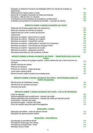 Quitação no Sistema Financeiro da Habitação (SFH) em virtude de invalidez ou
falecimento
281
Restituição do imposto sobre a renda 282
Desconto no resgate antecipado de notas promissórias 283
Consórcio - falta do bem no mercado 284
Transferência entre entidades de previdência complementar
Entidades de previdência complementar fechada – reversão de valores
285
286
IMPOSTO SOBRE A RENDA INCIDENTE NA FONTE
Retenção de IR sobre pagamentos de condomínio 287
Multa por rescisão de contrato de aluguel 288
Pagamentos por conta e ordem de terceiros 289
Vale-brinde 290
Remessa ao exterior - para ensino ou saúde
Remessa ao exterior - despesa com viagens
291
292
Remessa ao exterior - intercâmbio cultural 293
Remessa ao exterior - publicações e inscrição em congressos 294
Remessa ao exterior - manutenção de cônjuge e filhos 295
Remessa ao exterior - seguradora de saúde 296
Remessa ao exterior - despesas funerárias 297
Remessas efetuadas por não residente no Brasil 298
IMPOSTO SOBRE A RENDA INCIDENTE NA FONTE – TRIBUTAÇÃO EXCLUSIVA NA
FONTE
Concursos e sorteios de qualquer espécie - prêmio distribuído sob a forma de bens ou
serviços
299
Aposta conjunta em loteria 300
Prêmios em dinheiro 301
Prêmios em dinheiro - Jogos de bingo 302
Juros sobre capital próprio 303
Décimo terceiro salário recebido acumuladamente 304
IMPOSTO SOBRE A RENDA INCIDENTE NA FONTE - RESPONSABILIDADE DA
FONTE PAGADORA
Rendimentos do trabalhador avulso 305
Rendimento do operador portuário 306
Honorário de perito 307
IMPOSTO SOBRE A RENDA INCIDENTE NA FONTE - FALTA DE RETENÇÃO
Falta de retenção 308
Responsabilidade pelo recolhimento - imposto não retido 309
Responsabilidade pelo recolhimento - imposto não retido por decisão judicial 310
Vencimento - imposto não retido 311
Acréscimos legais - imposto não retido 312
Ônus do imposto assumido pela fonte pagadora 313
DEDUÇÕES - GERAL
Deduções permitidas – base de cálculo mensal 314
Deduções do décimo terceiro salário 315
DEDUÇÕES - PREVIDÊNCIA
Contribuição à previdência oficial 316
Previdência oficial paga com atraso 317
Previdência complementar - limite 318
Montepio civil ou militar 319
12
 
