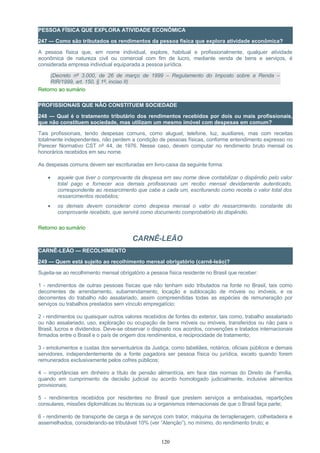 PESSOA FÍSICA QUE EXPLORA ATIVIDADE ECONÔMICA
247 — Como são tributados os rendimentos da pessoa física que explora atividade econômica?
A pessoa física que, em nome individual, explore, habitual e profissionalmente, qualquer atividade
econômica de natureza civil ou comercial com fim de lucro, mediante venda de bens e serviços, é
considerada empresa individual equiparada a pessoa jurídica.
(Decreto nº 3.000, de 26 de março de 1999 – Regulamento do Imposto sobre a Renda –
RIR/1999, art. 150, § 1º, inciso II)
Retorno ao sumário
PROFISSIONAIS QUE NÃO CONSTITUEM SOCIEDADE
248 — Qual é o tratamento tributário dos rendimentos recebidos por dois ou mais profissionais,
que não constituem sociedade, mas utilizam um mesmo imóvel com despesas em comum?
Tais profissionais, tendo despesas comuns, como aluguel, telefone, luz, auxiliares, mas com receitas
totalmente independentes, não perdem a condição de pessoas físicas, conforme entendimento expresso no
Parecer Normativo CST nº 44, de 1976. Nesse caso, devem computar no rendimento bruto mensal os
honorários recebidos em seu nome.
As despesas comuns devem ser escrituradas em livro-caixa da seguinte forma:
• aquele que tiver o comprovante da despesa em seu nome deve contabilizar o dispêndio pelo valor
total pago e fornecer aos demais profissionais um recibo mensal devidamente autenticado,
correspondente ao ressarcimento que cabe a cada um, escriturando como receita o valor total dos
ressarcimentos recebidos;
• os demais devem considerar como despesa mensal o valor do ressarcimento, constante do
comprovante recebido, que servirá como documento comprobatório do dispêndio.
Retorno ao sumário
CARNÊ-LEÃO
CARNÊ-LEÃO — RECOLHIMENTO
249 — Quem está sujeito ao recolhimento mensal obrigatório (carnê-leão)?
Sujeita-se ao recolhimento mensal obrigatório a pessoa física residente no Brasil que receber:
1 - rendimentos de outras pessoas físicas que não tenham sido tributados na fonte no Brasil, tais como
decorrentes de arrendamento, subarrendamento, locação e sublocação de móveis ou imóveis, e os
decorrentes do trabalho não assalariado, assim compreendidas todas as espécies de remuneração por
serviços ou trabalhos prestados sem vínculo empregatício;
2 - rendimentos ou quaisquer outros valores recebidos de fontes do exterior, tais como, trabalho assalariado
ou não assalariado, uso, exploração ou ocupação de bens móveis ou imóveis, transferidos ou não para o
Brasil, lucros e dividendos. Deve-se observar o disposto nos acordos, convenções e tratados internacionais
firmados entre o Brasil e o país de origem dos rendimentos, e reciprocidade de tratamento;
3 - emolumentos e custas dos serventuários da Justiça, como tabeliães, notários, oficiais públicos e demais
servidores, independentemente de a fonte pagadora ser pessoa física ou jurídica, exceto quando forem
remunerados exclusivamente pelos cofres públicos;
4 – importâncias em dinheiro a título de pensão alimentícia, em face das normas do Direito de Família,
quando em cumprimento de decisão judicial ou acordo homologado judicialmente, inclusive alimentos
provisionais;
5 - rendimentos recebidos por residentes no Brasil que prestem serviços a embaixadas, repartições
consulares, missões diplomáticas ou técnicas ou a organismos internacionais de que o Brasil faça parte;
6 - rendimento de transporte de carga e de serviços com trator, máquina de terraplenagem, colheitadeira e
assemelhados, considerando-se tributável 10% (ver “Atenção”), no mínimo, do rendimento bruto; e
120
 