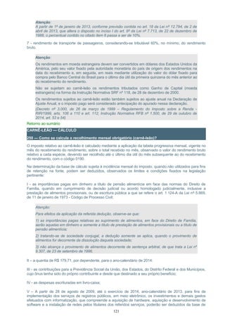 Atenção:
A partir de 1º de janeiro de 2013, conforme previsão contida no art. 18 da Lei nº 12.794, de 2 de
abril de 2013, que altera o disposto no inciso I do art. 9º da Lei nº 7.713, de 22 de dezembro de
1988, o percentual contido no citado item 6 passa a ser de 10%.
7 - rendimento de transporte de passageiros, considerando-se tributável 60%, no mínimo, do rendimento
bruto.
Atenção:
Os rendimentos em moeda estrangeira devem ser convertidos em dólares dos Estados Unidos da
América, pelo seu valor fixado pela autoridade monetária do país de origem dos rendimentos na
data do recebimento e, em seguida, em reais mediante utilização do valor do dólar fixado para
compra pelo Banco Central do Brasil para o último dia útil da primeira quinzena do mês anterior ao
do recebimento do rendimento.
Não se sujeitam ao carnê-leão os rendimentos tributados como Ganho de Capital (moeda
estrangeira) na forma da Instrução Normativa SRF nº 118, de 28 de dezembro de 2000.
Os rendimentos sujeitos ao carnê-leão estão também sujeitos ao ajuste anual na Declaração de
Ajuste Anual, e o imposto pago será considerado antecipação do apurado nessa declaração.
(Decreto nº 3.000, de 26 de março de 1999 – Regulamento do Imposto sobre a Renda -
RIR/1999, arts. 106 a 110 e art. 112; Instrução Normativa RFB nº 1.500, de 29 de outubro de
2014, art. 53 e 54)
Retorno ao sumário
CARNÊ-LEÃO — CÁLCULO
250 — Como se calcula o recolhimento mensal obrigatório (carnê-leão)?
O imposto relativo ao carnê-leão é calculado mediante a aplicação da tabela progressiva mensal, vigente no
mês do recebimento do rendimento, sobre o total recebido no mês, observado o valor do rendimento bruto
relativo a cada espécie, devendo ser recolhido até o último dia útil do mês subsequente ao do recebimento
do rendimento, com o código 0190.
Na determinação da base de cálculo sujeita à incidência mensal do imposto, quando não utilizados para fins
de retenção na fonte, podem ser deduzidos, observados os limites e condições fixados na legislação
pertinente:
I - as importâncias pagas em dinheiro a título de pensão alimentícia em face das normas do Direito de
Família, quando em cumprimento de decisão judicial ou acordo homologado judicialmente, inclusive a
prestação de alimentos provisionais, ou de escritura pública a que se refere o art. 1.124-A da Lei nº 5.869,
de 11 de janeiro de 1973 - Código de Processo Civil;
Atenção:
Para efeitos da aplicação da referida dedução, observe-se que:
1) as importâncias pagas relativas ao suprimento de alimentos, em face do Direito de Família,
serão aquelas em dinheiro e somente a título de prestação de alimentos provisionais ou a título de
pensão alimentícia;
2) tratando-se de sociedade conjugal, a dedução somente se aplica, quando o provimento de
alimentos for decorrente da dissolução daquela sociedade;
3) não alcança o provimento de alimentos decorrente de sentença arbitral, de que trata a Lei nº
9.307, de 23 de setembro de 1996.
II – a quantia de R$ 179,71, por dependente, para o ano-calendário de 2014:
III - as contribuições para a Previdência Social da União, dos Estados, do Distrito Federal e dos Municípios,
cujo ônus tenha sido do próprio contribuinte e desde que destinado a seu próprio beneficio;
IV - as despesas escrituradas em livro-caixa;
V – A partir de 28 de agosto de 2009, até o exercício de 2014, ano-calendário de 2013, para fins de
implementação dos serviços de registros públicos, em meio eletrônico, os investimentos e demais gastos
efetuados com informatização, que compreende a aquisição de hardware, aquisição e desenvolvimento de
software e a instalação de redes pelos titulares dos referidos serviços, poderão ser deduzidos da base de
121
 