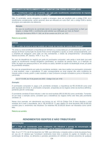 PAGAMENTO DO RECOLHIMENTO COMPLEMENTAR COM CÓDIGO DO CARNÊ-LEÃO
255 — Contribuinte sujeito ao carnê-leão, que opte pelo recolhimento complementar do imposto,
pode efetuar o pagamento sob o mesmo código?
Não. O carnê-leão, sendo obrigatório e sujeito a encargos, deve ser recolhido sob o código 0190. Já o
recolhimento complementar, sendo opcional, deve ser efetuado em outro Darf, sob o código 0246 e dentro
do próprio ano-calendário de referencia.
Atenção:
No caso de recolhimento de carnê-leão dentro do prazo legal, em que foi preenchido no Darf, por
engano, o código 0246, o contribuinte pode solicitar sua retificação por meio de Redarf.
(Instrução Normativa RFB nº 1.500, de 29 de outubro de 2014, art. 107)
Retorno ao sumário
ARRAS
256 — O valor do sinal ou arras recebido em virtude de rescisão de contrato é tributável?
"As arras ou sinal constituem a importância em dinheiro ou a coisa dada por um contratante ao outro, com o
escopo de firmar a presunção de acordo final e tornar obrigatório o ajuste; ou ainda, excepcionalmente, com
o propósito de assegurar, para cada um dos contratantes, o direito de arrependimento." (Enciclopédia
Saraiva do Direito, SP, Saraiva, 1978, V. 8, p. 19).
No caso de desistência do negócio por parte do promissário comprador, este perde o sinal dado que está
sujeito ao recolhimento mensal obrigatório (carnê-leão), se recebido de pessoa física, ou à retenção na
fonte, se pagos por pessoa jurídica e, em ambos os casos, também ao ajuste na declaração anual, por parte
do promitente vendedor.
No caso de arrependimento por parte do promitente vendedor, este deve restituir ao promissário comprador
o sinal recebido, mais o equivalente. O valor correspondente ao sinal original não sofre incidência de
imposto sobre a renda, porém o valor recebido a maior (inclusive correção monetária e juros) é tributado no
carnê-leão.
(Lei nº 10.406, de 10 de janeiro de 2002 - Código Civil, art. 418)
Exemplo:
O promissário comprador A, pagou a B, promitente vendedor, a importância de R$ 20.000,00 como sinal
pela aquisição de imóvel. A, promissário comprador, arrependeu-se do negócio antes da escritura definitiva,
perdendo para B o sinal pago.
O promitente vendedor B deve tributar o valor do sinal recebido (R$ 20.000,00) como carnê-leão. Tomando-
se por base o exemplo acima, considere que a desistência do negócio tenha sido feita pelo promitente
vendedor, B.
Nesse novo exemplo, em atendimento aos termos do art. 418 do Código Civil, B deve devolver o sinal
recebido de A mais o equivalente, isto é, R$ 40.000,00. O valor relativo ao sinal devolvido (R$ 20.000,00)
constitui para A, rendimento não tributável. Os restantes R$ 20.000,00 devem ser tributados como carnê-
leão.
Retorno ao sumário
RENDIMENTOS ISENTOS E NÃO TRIBUTÁVEIS
INDENIZAÇÃO
257 — Pode ser considerada como rendimento não tributável a parcela de remuneração de
assalariado, que é denominada "indenização", por lei estadual ou municipal?
Não. A Lei nº 7.713, de 22 de dezembro de 1988, que reformulou o imposto sobre a renda da pessoa física,
em seu art. 3º, declara que "constituem rendimento bruto todo o produto do capital, do trabalho ou da
combinação de ambos, os alimentos e pensões percebidos em dinheiro e demais proventos de qualquer
124
 