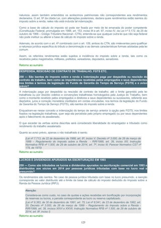 natureza, assim também entendidos os acréscimos patrimoniais não correspondentes aos rendimentos
declarados. O art. 6º da citada Lei, com alterações posteriores, declara quais rendimentos estão isentos do
imposto sobre a renda, neles não está incluída tal indenização.
Como a base de cálculo do imposto só pode ser fixada por meio de lei emanada do poder competente
(Constituição Federal, promulgada em 1988, art. 153, inciso III e art. 97, inciso IV, da Lei nº 5.172, de 25 de
outubro de 1966 – Código Tributário Nacional - CTN), entende-se que qualquer outra lei que não seja federal
não pode instituir ou alterar a base de cálculo do imposto sobre a renda.
Ademais, de acordo com o art. 4º combinado com o art. 109, ambos do CTN, são irrelevantes para qualificar
a natureza jurídica específica do tributo a denominação e as demais características formais adotadas pela lei
comum.
Assim, os referidos rendimentos estão sujeitos à incidência do imposto sobre a renda, tais como os
recebidos pelos magistrados, militares, prefeitos, vereadores, deputados, senadores.
Retorno ao sumário
DESPEDIDA, RESCISÃO DE CONTRATO DE TRABALHO, FGTS ETC.
258 — São isentas do imposto sobre a renda a indenização paga por despedida ou rescisão do
contrato de trabalho, bem como as importâncias recebidas pelos empregados e seus dependentes
nos limites e termos da legislação do Fundo de Garantia do Tempo de Serviço (FGTS) e o aviso
prévio?
A indenização paga por despedida ou rescisão de contrato de trabalho, até o limite garantido pela lei
trabalhista ou por dissídio coletivo e convenções trabalhistas homologados pela Justiça do Trabalho, bem
como o montante recebido pelos empregados e diretores e seus dependentes ou sucessores, referente aos
depósitos, juros e correção monetária creditados em contas vinculadas, nos termos da legislação do Fundo
de Garantia do Tempo de Serviço (FGTS), são isentos do imposto sobre a renda.
Enquadram-se nesse conceito a indenização do tempo de serviço anterior à opção pelo FGTS, nos limites
fixados na legislação trabalhista, quer seja ela percebida pelo próprio empregado ou por seus dependentes
após o falecimento do assalariado.
O que exceder às verbas acima descritas será considerado liberalidade do empregador e tributado como
rendimento do trabalho assalariado.
Quanto ao aviso prévio, apenas o não trabalhado é isento.
(Lei nº 7.713, de 22 de dezembro de 1988, art. 6º, inciso V; Decreto nº 3.000, de 26 de março de
1999 – Regulamento do Imposto sobre a Renda - RIR/1999, art. 39, inciso XX; Instrução
Normativa RFB nº 1.500, de 29 de outubro de 2014, art. 7º, inciso III; Parecer Normativo CST nº
179, de 1970)
Retorno ao sumário
LUCROS E DIVIDENDOS APURADOS NA ESCRITURAÇÃO EM 1993
259 — Como são tributados os lucros e dividendos apurados na escrituração comercial em 1993 e
distribuídos aos sócios em 2014 por pessoas jurídicas tributadas com base no lucro real e
presumido?
Os rendimentos são isentos. No caso de pessoa jurídica tributada com base no lucro presumido, a isenção
corresponde ao valor distribuído até o limite da base de cálculo do imposto deduzido do Imposto sobre a
Renda da Pessoa Jurídica (IRPJ).
Atenção:
Considera-se como custo, no caso de quotas e ações recebidas em bonificação por incorporação
de reservas ou lucros, a parcela correspondente ao lucro ou reserva capitalizado.
(Lei nº 8.383, de 30 de dezembro de 1991, art. 75; Lei nº 8.541, de 23 de dezembro de 1992, art.
20; Decreto nº 3.000, de 26 de março de 1999 – Regulamento do Imposto sobre a Renda -
RIR/1999, art. 39, incisos XXVI e XXVII; Instrução Normativa RFB nº 1.500, de 29 de outubro de
2014, art. 8º, inciso I)
Retorno ao sumário
125
 
