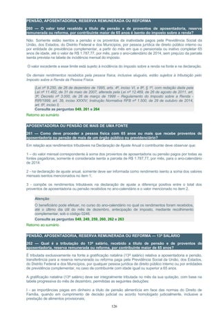 PENSÃO, APOSENTADORIA, RESERVA REMUNERADA OU REFORMA
260 — O valor total recebido a título de pensão e de proventos de aposentadoria, reserva
remunerada ou reforma, por contribuinte maior de 65 anos é isento do imposto sobre a renda?
Não. Somente estão isentos a pensão e os proventos da inatividade pagos pela Previdência Social da
União, dos Estados, do Distrito Federal e dos Municípios, por pessoa jurídica de direito público interno ou
por entidade de previdência complementar, a partir do mês em que o pensionista ou inativo completar 65
anos de idade, até o valor de R$ 1.787,77, por mês, para o ano-calendário de 2014, sem prejuízo da parcela
isenta prevista na tabela de incidência mensal do imposto.
O valor excedente a esse limite está sujeito à incidência do imposto sobre a renda na fonte e na declaração.
Os demais rendimentos recebidos pela pessoa física, inclusive aluguéis, estão sujeitos à tributação pelo
Imposto sobre a Renda da Pessoa Física.
(Lei nº 9.250, de 26 de dezembro de 1995, arts. 4º, inciso VI, e 8º, § 1º, com redação dada pela
Lei nº 11.482, de 31 de maio de 2007, alterada pela Lei nº 12.469, de 26 de agosto de 2011, art.
3º; Decreto nº 3.000, de 26 de março de 1999 – Regulamento do Imposto sobre a Renda -
RIR/1999, art. 39, inciso XXXIV; Instrução Normativa RFB nº 1.500, de 29 de outubro de 2014,
art. 6º, inciso I)
Consulte as perguntas 049, 261 e 264
Retorno ao sumário
APOSENTADORIA OU PENSÃO DE MAIS DE UMA FONTE
261 — Como deve proceder a pessoa física com 65 anos ou mais que recebe proventos de
aposentadoria ou pensão de mais de um órgão público ou previdenciário?
Em relação aos rendimentos tributáveis na Declaração de Ajuste Anual o contribuinte deve observar que:
1 – do valor mensal correspondente à soma dos proventos de aposentadoria ou pensão pagos por todas as
fontes pagadoras, somente é considerada isenta a parcela de R$ 1.787,77, por mês, para o ano-calendário
de 2014:
2 - na declaração de ajuste anual, somente deve ser informada como rendimento isento a soma dos valores
mensais isentos mencionados no item 1;
3 - compõe os rendimentos tributáveis na declaração de ajuste a diferença positiva entre o total dos
proventos de aposentadoria ou pensão recebidos no ano-calendário e o valor mencionado no item 2.
Atenção:
O beneficiário pode efetuar, no curso do ano-calendário no qual os rendimentos foram recebidos,
até o último dia útil do mês de dezembro, antecipação de imposto, mediante recolhimento
complementar, sob o código 0246.
Consulte as perguntas 049, 249, 259, 260, 262 e 263
Retorno ao sumário
PENSÃO, APOSENTADORIA, RESERVA REMUNERADA OU REFORMA — 13º SALÁRIO
262 — Qual é a tributação do 13º salário, recebido a título de pensão e de proventos de
aposentadoria, reserva remunerada ou reforma, por contribuinte maior de 65 anos?
É tributada exclusivamente na fonte a gratificação natalina (13º salário) relativa a aposentadoria e pensão,
transferência para a reserva remunerada ou reforma paga pela Previdência Social da União, dos Estados,
do Distrito Federal e dos Municípios, por qualquer pessoa jurídica de direito público interno ou por entidades
de previdência complementar, no caso de contribuinte com idade igual ou superior a 65 anos.
A gratificação natalina (13º salário) deve ser integralmente tributada no mês da sua quitação, com base na
tabela progressiva do mês de dezembro, permitidas as seguintes deduções:
I - as importâncias pagas em dinheiro a título de pensão alimentícia em face das normas do Direito de
Família, quando em cumprimento de decisão judicial ou acordo homologado judicialmente, inclusive a
prestação de alimentos provisionais;
126
 