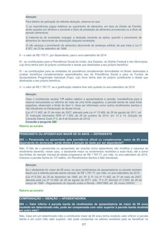 Atenção:
Para efeitos da aplicação da referida dedução, observe-se que:
1) as importâncias pagas relativas ao suprimento de alimentos, em face do Direito de Família,
serão aquelas em dinheiro e somente a título de prestação de alimentos provisionais ou a título de
pensão alimentícia;
2) tratando-se de sociedade conjugal, a dedução somente se aplica, quando o provimento de
alimentos for decorrente da dissolução daquela sociedade;
3) não alcança o provimento de alimentos decorrente de sentença arbitral, de que trata a Lei nº
9.307, de 23 de setembro de 1996.
II – o valor de R$ 179,71, por dependente, para o ano-calendário de 2014:
III - as contribuições para a Previdência Social da União, dos Estados, do Distrito Federal e dos Municípios,
cujo ônus tenha sido do próprio contribuinte e desde que destinadas a seu próprio benefício;
IV - as contribuições para as entidades de previdência complementar domiciliadas no Brasil, destinadas a
custear benefícios complementares assemelhados aos da Previdência Social e para os Fundos de
Aposentadoria Programada Individual (Fapi), cujo ônus tenha sido do próprio contribuinte e desde que
destinadas a seu próprio benefício;
V - o valor de R$ 1.787,77, se a gratificação natalina tiver sido quitada no ano-calendário de 2014:
Atenção:
Caso o contribuinte receba 13º salário relativo a aposentadoria e pensão, transferência para a
reserva remunerada ou reforma de mais de uma fonte pagadora, a parcela isenta de cada fonte
pagadora, observado o limite do item V, deve ser informada como outros rendimentos isentos e
não tributáveis na Declaração de Ajuste Anual.
(Lei nº 11.482, de 31 de maio de 2007, alterada pela Lei nº 12.469, de 26 de agosto de 2011, art.
3º; Instrução Normativa RFB nº 1.500, de 29 de outubro de 2014, art. 13 e 14; Solução de
Consulta Interna Cosit nº 3, de 8 de fevereiro de 2012)
Consulte a pergunta 302
Retorno ao sumário
PENSIONISTA OU APOSENTADO MAIOR DE 65 ANOS — DEPENDENTE
263 — Pensionista ou aposentado pela previdência oficial ou complementar, maior de 65 anos,
dependente do declarante, perde direito à isenção de idade por ser dependente?
Não. O fato de o pensionista ou aposentado ser incluído como dependente não modifica a natureza do
rendimento devendo, nesse caso, o declarante incluir os rendimentos recebidos a esse título, até a soma
dos limites de isenção mensal da tabela progressiva de R$ 1.787,77, por mês, no ano-calendário de 2014,
inclusive a parcela isenta do 13º salário, em Rendimentos Isentos e Não tributáveis.
Atenção:
Se o declarante for maior de 65 anos, os seus rendimentos de aposentadoria ou pensão também
fazem jus à referida parcela isenta mensal, de R$ 1.787,77, por mês, no ano-calendário de 2014:
(Lei nº 9.250, de 26 de dezembro de 1995, art. 8º, § 1º; Lei nº 11.482, de 31 de maio de 2007,
alterada pela Lei nº 12.469, de 26 de agosto de 2011, arts. 1º e 2º; Decreto nº 3.000, de 26 de
março de 1999 – Regulamento do Imposto sobre a Renda - RIR/1999, art. 39, inciso XXXIV)
Retorno ao sumário
COMPENSAÇÃO — ISENÇÃO — APOSENTADORIA
264 — Valor inferior à parcela isenta de rendimentos de aposentadoria de maior de 65 anos
recebida em determinado mês, pode ser compensada com valor superior à parcela isenta recebida
em outro mês?
Não. Caso em um determinado mês o contribuinte maior de 65 anos tenha recebido valor inferior à parcela
isenta e em outro mês valor superior, não pode compensar os valores recebidos para se beneficiar na
127
 