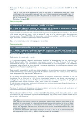 Declaração de Ajuste Anual, pois o limite de isenção), por mês, no ano-calendário de 2014 é de R$
1.787,77.
(Lei nº 9.250, de 26 de dezembro de 1995, art. 4º, inciso VI, com redação dada pela Lei nº
11.482, de 31 de maio de 2007, alterada pela Lei nº 12.469, de 26 de agosto de 2011, art. 3º;
Decreto nº 3.000, de 26 de março de 1999 – Regulamento do Imposto sobre a Renda - RIR/1999,
art. 39, inciso XXXIV)
Consulte a pergunta 260
Retorno ao sumário
APOSENTADORIA RECEBIDA NO BRASIL POR NÃO RESIDENTE
265 — Qual é o tratamento tributário das pensões e dos proventos de aposentadoria, reserva
remunerada ou reforma percebidos no Brasil por não residente?
Os rendimentos de beneficiário não residente estão sujeitos à tributação exclusiva na fonte, à alíquota de
25%, prevista nos arts. 682, inciso I, e 685 do Decreto nº 3.000, de 26 de março de 1999 – Regulamento do
Imposto sobre a Renda (RIR/1999), não fazendo jus à isenção de que trata o art. 39 do referido diploma
legal, ressalvada a existência de tratado ou acordo internacional.
Cabe ao beneficiário comunicar à fonte pagadora tal condição.
Retorno ao sumário
COPA DAS CONFEDERAÇÕES DE 2013 E COPA DO MUNDO DE 2014
266 — Qual é o tratamento tributário em relação aos rendimentos recebidos pelas pessoas físicas,
quando provenientes de trabalhos executados por ocasião da realização dos eventos da Copa das
Confederações 2013 e Copa do Mundo de 2014?
Estão isentos do imposto sobre a renda:
I - os rendimentos pagos, creditados, empregados, entregues ou remetidos pela Fifa, sua Subsidiária no
Brasil, Confederações Fifa, Associações estrangeiras membros da Fifa, Emissora Fonte da Fifa,
Prestadores de Serviços Fifa, para pessoas físicas, não residentes no País, empregadas ou de outra forma
contratadas para trabalhar de forma pessoal e direta na organização ou realização dos Eventos, que
ingressarem no País com visto temporário.
Estas isenções são aplicáveis também aos árbitros, jogadores de futebol e outros membros das delegações,
exclusivamente no que concerne ao pagamento de prêmios relacionados aos eventos, quando efetuados
pelas pessoas jurídicas que usufruem desta isenção.
II - os valores dos benefícios indiretos e o reembolso de despesas recebidos por Voluntário da Fifa, da
Subsidiária Fifa no Brasil ou do LOC (Comitê Organizador Brasileiro), que auxiliar na organização e
realização dos Eventos, até o valor de 5 (cinco) salários mínimos por mês, sem prejuízo da aplicação da
tabela de incidência mensal do imposto sobre a renda sobre o valor excedente.
O voluntário que receber valor abaixo do limite de isenção em determinado mês não poderá aproveitar a
diferença em meses subsequentes.
Nos caso de recebimento de dois ou mais pagamentos em um mesmo mês, a parcela isenta deve ser
considerada em relação à soma desses pagamentos.
Não caracteriza residência no País, a permanência no Brasil durante o período dos eventos, salvo no caso
de obtenção de visto permanente ou de vínculo empregatício com pessoa jurídica distinta da Fifa e dos
demais entes referidos acima.
Atenção:
Sem prejuízo dos acordos, tratados e convenções internacionais firmados pelo Brasil ou da
existência de reciprocidade de tratamento, os demais rendimentos recebidos de fonte no Brasil,
inclusive o ganho de capital na alienação de bens e direitos situados no País, pelas pessoas
físicas não residentes, são tributados de acordo com normas específicas aplicáveis aos não
residentes no Brasil.
O tratamento diferenciado aplicado por disposição da Lei nº 12.350, de 20 de dezembro de 2010,
tem vigência de 1º/01/2011 a 31/12/2015, observado o art. 62, daquela lei.
128
 