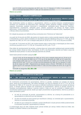 (Lei nº 12.350, de 20 de dezembro de 2010, arts. 10 e 11; Decreto nº 7.578, 11 de outubro de
2011; e Instrução Normativa RFB nº 1.289, de 4 de setembro de 2012)
Retorno ao sumário
DOENÇA GRAVE — ISENÇÃO E COMPROVAÇÃO
267 — A isenção do imposto sobre a renda dos proventos de aposentadoria, reforma e pensão,
recebidos por portadores de doença grave, está condicionada à comprovação?
São rendimentos isentos os relativos a aposentadoria, reforma ou pensão (inclusive complementações)
recebidos por portadores de tuberculose ativa, alienação mental, esclerose múltipla, neoplasia maligna,
cegueira, hanseníase, paralisia irreversível e incapacitante, cardiopatia grave, doença de Parkinson,
espondiloartrose anquilosante, nefropatia grave, estados avançados da doença de Paget (osteíte
deformante), contaminação por radiação, síndrome da imunodeficiência adquirida (Aids), hepatopatia grave
e fibrose cística (mucoviscidose).
Em relação às pessoas com deficiência física conhecida como "Síndrome da Talidomida":
a) a partir de 24 de junho de 2008, são isentos do imposto sobre a renda a pensão especial, mensal, vitalícia
e intransferível, e outros valores recebidos em decorrência daquela deficiência física (Lei nº 7.070, de 20 de
dezembro de 1982, art. 4º-A, com a redação dada pelo art. 20 da Lei nº 11.727, de 23 de junho de 2008);
b) a partir de 1º de janeiro de 2010, não incidirá imposto sobre a renda sobre a indenização por dano moral,
nos termos previstos na Lei nº 12.190, de 13 de janeiro de 2010, arts. 1º e 2º.
Para efeito de reconhecimento de isenção, a doença deve ser comprovada mediante laudo pericial emitido
por serviço médico oficial da União, dos Estados, do DF e dos Municípios, devendo ser fixado o prazo de
validade do laudo pericial, no caso de doenças passíveis de controle.
Sobre laudo pericial consultar a pergunta 221
(Lei nº 7.070, de 20 de dezembro de 1982, art. 4º-A, com a redação dada pelo art. 20 da Lei nº
11.727, de 23 de junho de 2008; Lei nº 7.713, de 22 de dezembro de 1988, art. 6º, inciso XIV,
com redação dada pela Lei nº 11.052, de 29 de dezembro de 2004; Lei nº 12.190, de 13 de
janeiro de 2010, arts. 1º e 2º; Lei nº 9.250, de 26 de dezembro de 1995, art. 30; Decreto nº 3.000,
de 26 de março de 1999 – Regulamento do Imposto sobre a Renda RIR/1999, art. 39, inciso
XXXIII e §§ 4º e 5º; Instrução Normativa RFB nº 1.500, de 29 de outubro de 2014, art. 6, §§ 4º e
5º)
Consulte as perguntas 222, 268 e 269
Retorno ao sumário
DOENÇA GRAVE — RENDIMENTOS ACUMULADOS
268 — São tributáveis os rendimentos de aposentadoria, reforma ou pensão recebidos
acumuladamente por beneficiário portador de doença grave?
Os rendimentos provenientes de aposentadoria, reforma ou pensão, recebidos por portador de doença
grave, ainda que acumuladamente, não sofrem tributação, por força do disposto na Lei nº 7.713, de 22 de
dezembro de 1988, art. 6º, inciso XIV, que isenta os referidos rendimentos recebidos por portador de doença
grave. A isenção aplica-se também aos rendimentos de aposentadoria, reforma ou pensão inclusive os
recebidos acumuladamente relativos a período anterior à data em que foi contraída a moléstia grave,
reconhecida mediante laudo pericial, desde que sejam provenientes de aposentadoria, reforma ou pensão e
sejam percebidos a partir:
• do mês da concessão da pensão, aposentadoria ou reforma, se a doença for preexistente ou a
aposentadoria ou reforma for por ela motivada;
• do mês da emissão do laudo pericial que reconhecer a doença, se contraída após a aposentadoria,
reforma ou concessão da pensão;
• da data em que a doença for contraída, quando identificada no laudo pericial emitido posteriormente
à concessão da pensão, aposentadoria ou reforma.
A comprovação deve ser feita mediante laudo pericial emitido por serviço médico oficial da União, dos
Estados, do Distrito Federal ou dos Municípios.
129
 