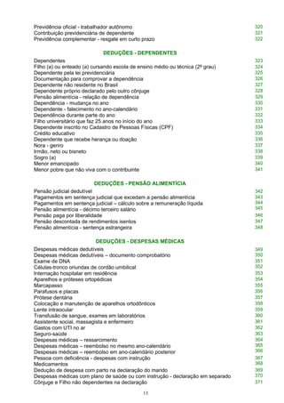 Previdência oficial - trabalhador autônomo 320
Contribuição previdenciária de dependente 321
Previdência complementar - resgate em curto prazo 322
DEDUÇÕES - DEPENDENTES
Dependentes 323
Filho (a) ou enteado (a) cursando escola de ensino médio ou técnica (2º grau) 324
Dependente pela lei previdenciária 325
Documentação para comprovar a dependência 326
Dependente não residente no Brasil 327
Dependente próprio declarado pelo outro cônjuge 328
Pensão alimentícia - relação de dependência 329
Dependência - mudança no ano 330
Dependente - falecimento no ano-calendário 331
Dependência durante parte do ano 332
Filho universitário que faz 25 anos no início do ano 333
Dependente inscrito no Cadastro de Pessoas Físicas (CPF) 334
Crédito educativo 335
Dependente que recebe herança ou doação 336
Nora - genro 337
Irmão, neto ou bisneto 338
Sogro (a) 339
Menor emancipado 340
Menor pobre que não viva com o contribuinte 341
DEDUÇÕES - PENSÃO ALIMENTÍCIA
Pensão judicial dedutível 342
Pagamentos em sentença judicial que excedam a pensão alimentícia
Pagamentos em sentença judicial – cálculo sobre a remuneração líquida
Pensão alimentícia - décimo terceiro salário
343
344
345
Pensão paga por liberalidade 346
Pensão descontada de rendimentos isentos 347
Pensão alimentícia - sentença estrangeira 348
DEDUÇÕES - DESPESAS MÉDICAS
Despesas médicas dedutíveis
Despesas médicas dedutíveis – documento comprobatório
349
350
Exame de DNA
Células-tronco oriundas de cordão umbilical
351
352
Internação hospitalar em residência 353
Aparelhos e próteses ortopédicas 354
Marcapasso 355
Parafusos e placas 356
Prótese dentária 357
Colocação e manutenção de aparelhos ortodônticos 358
Lente intraocular 359
Transfusão de sangue, exames em laboratórios 360
Assistente social, massagista e enfermeiro 361
Gastos com UTI no ar 362
Seguro-saúde 363
Despesas médicas – ressarcimento
Despesas médicas – reembolso no mesmo ano-calendário
Despesas médicas – reembolso em ano-calendário posterior
364
365
366
Pessoa com deficiência - despesas com instrução
Medicamentos
367
368
Dedução de despesa com parto na declaração do marido
Despesas médicas com plano de saúde ou com instrução - declaração em separado
369
370
Cônjuge e Filho não dependentes na declaração 371
13
 