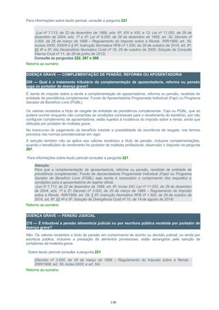 Para informações sobre laudo pericial, consulte a pergunta 221
(Lei nº 7.713, de 22 de dezembro de 1988, arts. 6º, XIV e XXI, e 12; Lei nº 11.052, de 29 de
dezembro de 2004, arts. 1º e 2º; Lei nº 9.250, de 26 de dezembro de 1995, art. 30; Decreto nº
3.000, de 26 de março de 1999 – Regulamento do Imposto sobre a Renda RIR/1999, art. 39,
incisos XXXI, XXXIII e § 6º; Instrução Normativa RFB nº 1.500, de 29 de outubro de 2014, art. 6º,
§§ 4º e 5º; Ato Declaratório Normativo Cosit nº 19, 25 de outubro de 2000; Solução de Consulta
Interna Cosit nº 11, de 28 de junho de 2012)
Consulte as perguntas 222, 267 e 268
Retorno ao sumário
DOENÇA GRAVE — COMPLEMENTAÇÃO DE PENSÃO, REFORMA OU APOSENTADORIA
269 — Qual é o tratamento tributário da complementação de aposentadoria, reforma ou pensão
paga ao portador de doença grave?
É isenta do imposto sobre a renda a complementação de aposentadoria, reforma ou pensão, recebida de
entidade de previdência complementar, Fundo de Aposentadoria Programada Individual (Fapi) ou Programa
Gerador de Benefício Livre (PGBL).
Os valores recebidos a título de resgate de entidade de previdência complementar, Fapi ou PGBL, que só
poderá ocorrer enquanto não cumpridas as condições contratuais para o recebimento do benefício, por não
configurar complemento de aposentadoria, estão sujeitos à incidência do imposto sobre a renda, ainda que
efetuado por portador de moléstia grave.
No transcurso do pagamento do benefício inexiste a possibilidade da ocorrência de resgate, nos termos
previstos nas normas previdenciárias em vigor.
A isenção também não se aplica aos valores recebidos a título de pensão, inclusive complementações,
quando o beneficiário do rendimento for portador de moléstia profissional, observado o disposto na pergunta
267.
Para informações sobre laudo pericial consultar a pergunta 221
Atenção:
Para que a complementação de aposentadoria, reforma ou pensão, recebida de entidade de
previdência complementar, Fundo de Aposentadoria Programada Individual (Fapi) ou Programa
Gerador de Benefício Livre (PGBL) seja isenta é necessário o cumprimento dos requisitos e
condições para a aposentadoria do regime oficial.
(Lei nº 7.713, de 22 de dezembro de 1988, art. 6º, inciso XXI; Lei nº 11.052, de 29 de dezembro
de 2004, arts. 1º e 2º; Decreto nº 3.000, de 26 de março de 1999 – Regulamento do Imposto
sobre a Renda RIR/1999, art. 39, § 6º; Instrução Normativa RFB nº 1.500, de 29 de outubro de
2014, art. 6º, §§ 4º e 5º; Solução de Divergência Cosit nº 10, de 14 de agosto de 2014)
Retorno ao sumário
DOENÇA GRAVE — PENSÃO JUDICIAL
270 — É tributável a pensão alimentícia judicial ou por escritura pública recebida por portador de
doença grave?
Não. Os valores recebidos a título de pensão em cumprimento de acordo ou decisão judicial, ou ainda por
escritura pública, inclusive a prestação de alimentos provisionais, estão abrangidos pela isenção de
portadores de moléstia grave.
Sobre laudo pericial consultar a pergunta 221
(Decreto nº 3.000, de 26 de março de 1999 – Regulamento do Imposto sobre a Renda -
(RIR/1999, art. 39, inciso XXXI, e art. 54)
Retorno ao sumário
130
 