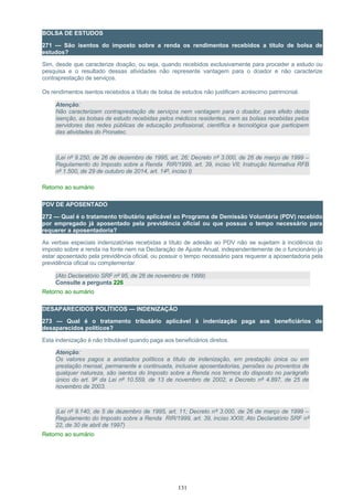 BOLSA DE ESTUDOS
271 — São isentos do imposto sobre a renda os rendimentos recebidos a título de bolsa de
estudos?
Sim, desde que caracterize doação, ou seja, quando recebidos exclusivamente para proceder a estudo ou
pesquisa e o resultado dessas atividades não represente vantagem para o doador e não caracterize
contraprestação de serviços.
Os rendimentos isentos recebidos a título de bolsa de estudos não justificam acréscimo patrimonial.
Atenção:
Não caracterizam contraprestação de serviços nem vantagem para o doador, para efeito desta
isenção, as bolsas de estudo recebidas pelos médicos residentes, nem as bolsas recebidas pelos
servidores das redes públicas de educação profissional, científica e tecnológica que participem
das atividades do Pronatec.
(Lei nº 9.250, de 26 de dezembro de 1995, art. 26; Decreto nº 3.000, de 26 de março de 1999 –
Regulamento do Imposto sobre a Renda RIR/1999, art. 39, inciso VII; Instrução Normativa RFB
nº 1.500, de 29 de outubro de 2014, art. 14º, inciso I)
Retorno ao sumário
PDV DE APOSENTADO
272 — Qual é o tratamento tributário aplicável ao Programa de Demissão Voluntária (PDV) recebido
por empregado já aposentado pela previdência oficial ou que possua o tempo necessário para
requerer a aposentadoria?
As verbas especiais indenizatórias recebidas a título de adesão ao PDV não se sujeitam à incidência do
imposto sobre a renda na fonte nem na Declaração de Ajuste Anual, independentemente de o funcionário já
estar aposentado pela previdência oficial, ou possuir o tempo necessário para requerer a aposentadoria pela
previdência oficial ou complementar.
(Ato Declaratório SRF nº 95, de 26 de novembro de 1999)
Consulte a pergunta 226
Retorno ao sumário
DESAPARECIDOS POLÍTICOS — INDENIZAÇÃO
273 — Qual é o tratamento tributário aplicável à indenização paga aos beneficiários de
desaparecidos políticos?
Esta indenização é não tributável quando paga aos beneficiários diretos.
Atenção:
Os valores pagos a anistiados políticos a título de indenização, em prestação única ou em
prestação mensal, permanente e continuada, inclusive aposentadorias, pensões ou proventos de
qualquer natureza, são isentos do Imposto sobre a Renda nos termos do disposto no parágrafo
único do art. 9º da Lei nº 10.559, de 13 de novembro de 2002, e Decreto nº 4.897, de 25 de
novembro de 2003.
(Lei nº 9.140, de 5 de dezembro de 1995, art. 11; Decreto nº 3.000, de 26 de março de 1999 –
Regulamento do Imposto sobre a Renda RIR/1999, art. 39, inciso XXIII; Ato Declaratório SRF nº
22, de 30 de abril de 1997)
Retorno ao sumário
131
 