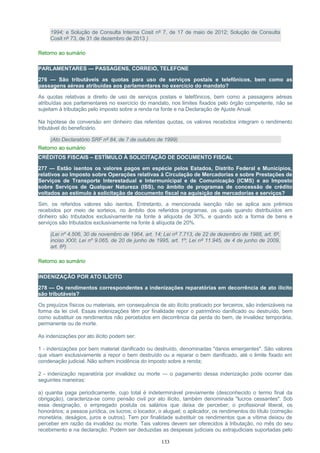 1994; e Solução de Consulta Interna Cosit nº 7, de 17 de maio de 2012; Solução de Consulta
Cosit nº 73, de 31 de dezembro de 2013 )
Retorno ao sumário
PARLAMENTARES — PASSAGENS, CORREIO, TELEFONE
276 — São tributáveis as quotas para uso de serviços postais e telefônicos, bem como as
passagens aéreas atribuídas aos parlamentares no exercício do mandato?
As quotas relativas a direito de uso de serviços postais e telefônicos, bem como a passagens aéreas
atribuídas aos parlamentares no exercício do mandato, nos limites fixados pelo órgão competente, não se
sujeitam à tributação pelo imposto sobre a renda na fonte e na Declaração de Ajuste Anual.
Na hipótese de conversão em dinheiro das referidas quotas, os valores recebidos integram o rendimento
tributável do beneficiário.
(Ato Declaratório SRF nº 84, de 7 de outubro de 1999)
Retorno ao sumário
CRÉDITOS FISCAIS – ESTÍMULO À SOLICITAÇÃO DE DOCUMENTO FISCAL
277 — Estão isentos os valores pagos em espécie pelos Estados, Distrito Federal e Municípios,
relativos ao Imposto sobre Operações relativas à Circulação de Mercadorias e sobre Prestações de
Serviços de Transporte Interestadual e Intermunicipal e de Comunicação (ICMS) e ao Imposto
sobre Serviços de Qualquer Natureza (ISS), no âmbito de programas de concessão de crédito
voltados ao estímulo à solicitação de documento fiscal na aquisição de mercadorias e serviços?
Sim, os referidos valores são isentos. Entretanto, a mencionada isenção não se aplica aos prêmios
recebidos por meio de sorteios, no âmbito dos referidos programas, os quais quando distribuídos em
dinheiro são tributados exclusivamente na fonte à alíquota de 30%, e quando sob a forma de bens e
serviços são tributados exclusivamente na fonte à alíquota de 20%.
(Lei nº 4.506, 30 de novembro de 1964, art. 14; Lei nº 7.713, de 22 de dezembro de 1988, art. 6º,
inciso XXII; Lei nº 9.065, de 20 de junho de 1995, art. 1º; Lei nº 11.945, de 4 de junho de 2009,
art. 6º)
Retorno ao sumário
INDENIZAÇÃO POR ATO ILÍCITO
278 — Os rendimentos correspondentes a indenizações reparatórias em decorrência de ato ilícito
são tributáveis?
Os prejuízos físicos ou materiais, em consequência de ato ilícito praticado por terceiros, são indenizáveis na
forma da lei civil. Essas indenizações têm por finalidade repor o patrimônio danificado ou destruído, bem
como substituir os rendimentos não percebidos em decorrência da perda do bem, de invalidez temporária,
permanente ou de morte.
As indenizações por ato ilícito podem ser:
1 - indenizações por bem material danificado ou destruído, denominadas "danos emergentes". São valores
que visam exclusivamente a repor o bem destruído ou a reparar o bem danificado, até o limite fixado em
condenação judicial. Não sofrem incidência do imposto sobre a renda;
2 - indenização reparatória por invalidez ou morte — o pagamento dessa indenização pode ocorrer das
seguintes maneiras:
a) quantia paga periodicamente, cujo total é indeterminável previamente (desconhecido o termo final da
obrigação), caracteriza-se como pensão civil por ato ilícito, também denominada "lucros cessantes". Sob
essa designação, o empregado postula os salários que deixa de perceber; o profissional liberal, os
honorários; a pessoa jurídica, os lucros; o locador, o aluguel; o aplicador, os rendimentos do título (correção
monetária, deságios, juros e outros). Tem por finalidade substituir os rendimentos que a vítima deixou de
perceber em razão da invalidez ou morte. Tais valores devem ser oferecidos à tributação, no mês do seu
recebimento e na declaração. Podem ser deduzidas as despesas judiciais ou extrajudiciais suportadas pelo
133
 