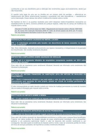contribuinte ou por seu beneficiário para a obtenção dos rendimentos pagos acumuladamente, desde que
não ressarcidas;
b) quantia certa paga de uma vez ou dividida em um número certo de parcelas — referindo-se ao
ressarcimento dos danos anteriormente causados e guardando com eles equivalência — caracteriza-se
como indenização. Esses valores não sofrem incidência do imposto sobre a renda.
Na hipótese do item 2, as quantias recebidas para cobrir despesas médico-hospitalares necessárias ao
restabelecimento da vítima, inclusive próteses de qualquer espécie, estão fora do campo de incidência do
imposto sobre a renda.
(Decreto nº 3.000, de 26 de março de 1999 – Regulamento do Imposto sobre a Renda RIR/1999,
art. 39, inciso XVI; Instrução Normativa RFB nº 1.500, de 29 de outubro de 2014, art. 7º, inciso
VIII; Ato Declaratório Normativo Cosit nº 20, de 1989)
Retorno ao sumário
INDENIZAÇÃO POR DANOS CAUSADOS NO IMÓVEL LOCADO
279 — A indenização percebida pelo locador, em decorrência de danos causados no imóvel
locado, é tributável?
Não. Esta indenização, destinada exclusivamente aos reparos necessários e indispensáveis à recuperação
do imóvel locado, não constitui rendimento tributável.
Retorno ao sumário
EMPRÉSTIMO COMPULSÓRIO SOBRE AQUISIÇÃO DE VEÍCULOS
280 — Qual é o tratamento tributário do empréstimo compulsório recebido em 2014 sobre
aquisição de veículos?
Esse valor não se caracteriza como rendimento tributável, devendo ser informado como rendimento não
tributável na declaração.
Retorno ao sumário
QUITAÇÃO NO SISTEMA FINANCEIRO DA HABITAÇÃO (SFH) EM VIRTUDE DE INVALIDEZ OU
FALECIMENTO
281 — Qual é o tratamento tributário a que está sujeito o valor do saldo devedor correspondente a
financiamento para aquisição de casa própria, quitado em virtude de invalidez permanente ou
falecimento do mutuário?
O valor correspondente ao saldo devedor quitado por motivo de invalidez permanente ou morte do mutuário
não se sujeita à tributação pelo imposto sobre a renda.
Retorno ao sumário
RESTITUIÇÃO DO IMPOSTO SOBRE A RENDA
282 — O valor recebido em restituição do imposto sobre a renda é tributável?
Esse valor não se caracteriza como rendimento tributável, devendo ser informado como rendimento não
tributável na declaração.
Retorno ao sumário
DESCONTO NO RESGATE ANTECIPADO DE NOTAS PROMISSÓRIAS
283 — O valor do desconto obtido pelo resgate antecipado de notas promissórias é tributável?
Esse valor não implica aquisição de disponibilidade econômica ou jurídica para a pessoa física beneficiária.
Trata-se, em última análise, de simples redução do preço anteriormente contratado, sem corresponder,
portanto, a um acréscimo patrimonial. Assim, o valor do desconto não constitui rendimento e, por
conseguinte, não está sujeito à incidência do imposto sobre a renda. Caso se caracterize perdão de dívida,
em troca de serviços prestados, tal importância constitui rendimento tributável.
Retorno ao sumário
134
 