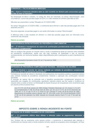 CONSÓRCIO — FALTA DO BEM NO MERCADO
284 — Qual é o tratamento tributário dado ao valor recebido em dinheiro pelo consorciado quando
da falta do bem no mercado?
Na Declaração de Bens e Direitos, no código 99, deve ser informada, no campo “Discriminação”, essa
circunstância, a soma das parcelas pagas em 2014, e o valor recebido em dinheiro pela falta do bem.
Não deve ser preenchida o campo “Situação em 31/12/2014 (R$)”.
No campo “Situação em 31/12/2013 (R$)”, o contribuinte deve informar o valor das parcelas pagas até 31 de
dezembro de 2013.
Nos anos seguintes, as parcelas pagas no ano serão informadas no campo “Discriminação”.
A diferença entre o valor recebido em dinheiro e o total das parcelas pagas deve ser informada como
rendimento não tributável.
Retorno ao sumário
TRANSFERÊNCIA ENTRE ENTIDADES DE PREVIDÊNCIA COMPLEMENTAR
285 — É tributável a transferência de reserva de contribuições previdenciárias entre entidades de
previdência complementar?
Não se configura fato gerador do imposto sobre a renda a transferência direta de reservas entre entidades
de previdência complementar, desde que não haja mudança de titularidade e que os recursos
correspondentes, em nenhuma hipótese, sejam disponibilizados para o participante ou para o beneficiário do
plano.
(Ato Declaratório Normativo Cosit nº 9, de 1º de abril de 1999)
Retorno ao sumário
ENTIDADES DE PREVIDÊNCIA COMPLEMENTAR FECHADA – REVERSÃO DE VALORES
286 — É tributável a reversão de valores realizada por entidade de previdência complementar
fechada em favor do participante pessoa física?
Considera-se reversão de valores a devolução aos participantes dos resultados positivos (superávit) obtidos
pela entidade fechada de previdência complementar mediante a aplicação das contribuições mensais
aportadas.
A reversão de valores não se confunde com o beneficio previdenciário complementar tampouco se
assemelha aos resgates de contribuições, guardando natureza própria que lhe sujeita a incidência do
imposto sobre a renda na fonte e na Declaração de Ajuste Anual por ser enquadrada como rendimento pago
por pessoa jurídica à pessoa física.
(Lei nº 5.172, de 25 de outubro de 1966 (Código Tributário Nacional), art. 43, incisos I e II e §1º;
Lei Complementar nº 109, de 29 de maio de 2001, art. 20; Lei nº 7.713, de 22 de dezembro de
1988, art. 1º, 2º, 3º, §§ 1º e 4º, e 7º, inciso II e §1º; Decreto nº 3.000, de 26 de março de 1999 -
Regulamento do Imposto sobre a Renda, arts. 37, 38 e 639, e arts. 20 a 25 da Resolução CGPC
nº 26, de 29 de setembro de 2008, Solução de Consulta Interna Cosit nº 4, de 17 de abril de
2012)
Retorno ao sumário
IMPOSTO SOBRE A RENDA INCIDENTE NA FONTE
RETENÇÃO DE IR SOBRE PAGAMENTOS DE CONDOMÍNIO
287 — O condomínio edilício deve efetuar a retenção sobre os pagamentos efetuados a
empregados?
Sim. Embora não se caracterize como pessoa jurídica, o condomínio é responsável pela retenção e
recolhimento do imposto sobre a renda incidente na fonte, quando se enquadrar como empregador, em face
135
 