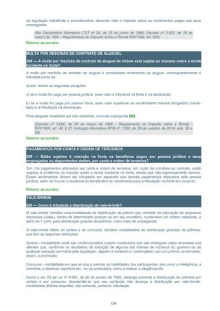 da legislação trabalhista e previdenciária, devendo reter o imposto sobre os rendimentos pagos aos seus
empregados.
(Ato Declaratório Normativo CST nº 29, de 25 de junho de 1986; Decreto nº 3.000, de 26 de
março de 1999 – Regulamento do Imposto sobre a Renda RIR/1999, art. 624)
Retorno ao sumário
MULTA POR RESCISÃO DE CONTRATO DE ALUGUEL
288 — A multa por rescisão de contrato de aluguel de imóvel está sujeita ao imposto sobre a renda
incidente na fonte?
A multa por rescisão de contrato de aluguel é considerada rendimento de aluguel, consequentemente é
tributada como tal.
Assim, temos as seguintes situações:
a) se a multa for paga por pessoa jurídica, esse valor é tributável na fonte e na declaração;
b) se a multa for paga por pessoa física, esse valor sujeita-se ao recolhimento mensal obrigatório (carnê-
leão) e à tributação na declaração.
Para aluguéis recebidos por não residente, consulte a pergunta 203.
(Decreto nº 3.000, de 26 de março de 1999 – Regulamento do Imposto sobre a Renda -
RIR/1999, art. 49, § 2º; Instrução Normativa RFB nº 1.500, de 29 de outubro de 2014, arts. 30 a
35)
Retorno ao sumário
PAGAMENTOS POR CONTA E ORDEM DE TERCEIROS
289 — Estão sujeitos à retenção na fonte os benefícios pagos por pessoa jurídica a seus
empregados ou dependentes destes, por conta e ordem de terceiros?
Sim. Os pagamentos efetuados por conta e ordem de terceiros, em razão de convênio ou contrato, estão
sujeitos à incidência do imposto sobre a renda incidente na fonte, desde que não expressamente isentos.
Esses rendimentos devem ser tributados em separado dos demais pagamentos efetuados pela pessoa
jurídica, salvo se houver a anuência do beneficiário do rendimento para a tributação na fonte em conjunto.
Retorno ao sumário
VALE-BRINDE
290 — Como é tributada a distribuição de vale-brinde?
O vale-brinde constitui uma modalidade de distribuição de prêmio que consiste na colocação de pequenos
impressos (vales), dentro de determinado produto ou em seu envoltório, numerados em ordem crescente, a
partir de 1 (um), para distribuição gratuita de prêmios, como meio de propaganda.
O vale-brinde difere do sorteio e do concurso, também modalidades de distribuição gratuitas de prêmios,
que têm as seguintes definições:
Sorteio - modalidade onde são confeccionados cupons numerados que são entregues pelas empresas aos
clientes que, conforme os resultados de extração de alguma das loterias de números do governo ou de
qualquer extração permitida pela legislação, alguém é sorteado e contemplado com um prêmio, encerrando,
assim, a promoção;
Concurso - modalidade em que se visa a premiar as habilidades dos participantes, tais como a inteligência, a
memória, a destreza esportiva etc., ou os predicados, como a beleza, a elegância etc.
Como o art. 63 da Lei nº 8.981, de 20 de janeiro de 1995, abrange somente a distribuição de prêmios por
sorteio e por concurso, depreende-se que seu conteúdo não alcança a distribuição por vale-brinde,
modalidade distinta daquelas, não sofrendo, portanto, tributação.
136
 