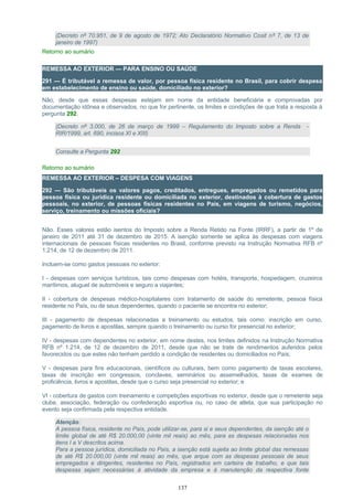(Decreto nº 70.951, de 9 de agosto de 1972; Ato Declaratório Normativo Cosit nº 7, de 13 de
janeiro de 1997)
Retorno ao sumário
REMESSA AO EXTERIOR — PARA ENSINO OU SAÚDE
291 — É tributável a remessa de valor, por pessoa física residente no Brasil, para cobrir despesa
em estabelecimento de ensino ou saúde, domiciliado no exterior?
Não, desde que essas despesas estejam em nome da entidade beneficiária e comprovadas por
documentação idônea e observados, no que for pertinente, os limites e condições de que trata a resposta à
pergunta 292.
(Decreto nº 3.000, de 26 de março de 1999 – Regulamento do Imposto sobre a Renda -
RIR/1999, art. 690, incisos XI e XIII)
Consulte a Pergunta 292
Retorno ao sumário
REMESSA AO EXTERIOR – DESPESA COM VIAGENS
292 — São tributáveis os valores pagos, creditados, entregues, empregados ou remetidos para
pessoa física ou jurídica residente ou domiciliada no exterior, destinados à cobertura de gastos
pessoais, no exterior, de pessoas físicas residentes no País, em viagens de turismo, negócios,
serviço, treinamento ou missões oficiais?
Não. Esses valores estão isentos do Imposto sobre a Renda Retido na Fonte (IRRF), a partir de 1º de
janeiro de 2011 até 31 de dezembro de 2015. A isenção somente se aplica às despesas com viagens
internacionais de pessoas físicas residentes no Brasil, conforme previsto na Instrução Normativa RFB nº
1.214, de 12 de dezembro de 2011.
Incluem-se como gastos pessoais no exterior:
I - despesas com serviços turísticos, tais como despesas com hotéis, transporte, hospedagem, cruzeiros
marítimos, aluguel de automóveis e seguro a viajantes;
II - cobertura de despesas médico-hospitalares com tratamento de saúde do remetente, pessoa física
residente no País, ou de seus dependentes, quando o paciente se encontra no exterior;
III - pagamento de despesas relacionadas a treinamento ou estudos, tais como: inscrição em curso,
pagamento de livros e apostilas, sempre quando o treinamento ou curso for presencial no exterior;
IV - despesas com dependentes no exterior, em nome destes, nos limites definidos na Instrução Normativa
RFB nº 1.214, de 12 de dezembro de 2011, desde que não se trate de rendimentos auferidos pelos
favorecidos ou que estes não tenham perdido a condição de residentes ou domiciliados no País;
V - despesas para fins educacionais, científicos ou culturais, bem como pagamento de taxas escolares,
taxas de inscrição em congressos, conclaves, seminários ou assemelhados, taxas de exames de
proficiência, livros e apostilas, desde que o curso seja presencial no exterior; e
VI - cobertura de gastos com treinamento e competições esportivas no exterior, desde que o remetente seja
clube, associação, federação ou confederação esportiva ou, no caso de atleta, que sua participação no
evento seja confirmada pela respectiva entidade.
Atenção:
A pessoa física, residente no País, pode utilizar-se, para si e seus dependentes, da isenção até o
limite global de até R$ 20.000,00 (vinte mil reais) ao mês, para as despesas relacionadas nos
itens I a V descritos acima.
Para a pessoa jurídica, domiciliada no País, a isenção está sujeita ao limite global das remessas
de até R$ 20.000,00 (vinte mil reais) ao mês, que arque com as despesas pessoais de seus
empregados e dirigentes, residentes no País, registrados em carteira de trabalho, e que tais
despesas sejam necessárias à atividade da empresa e à manutenção da respectiva fonte
137
 