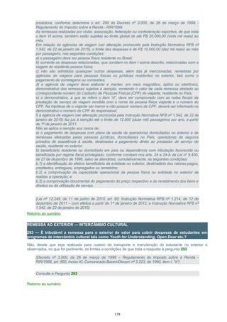 produtora, conforme determina o art. 299 do Decreto nº 3.000, de 26 de março de 1999 -
Regulamento do Imposto sobre a Renda - RIR/1999.
As remessas realizadas por clube, associação, federação ou confederação esportiva, de que trata
o item VI acima, também estão sujeitas ao limite global de até R$ 20.000,00 (vinte mil reais) ao
mês.
Em relação às agências de viagem (ver alteração promovida pela Instrução Normativa RFB nº
1.542, de 22 de janeiro de 2015), o limite das despesas é de R$ 10.000,00 (dez mil reais) ao mês
por passageiro, nas seguintes condições:
a) o passageiro deve ser pessoa física residente no Brasil;
b) somente as despesas relacionadas, que constam no item I acima descrito, relacionadas com a
viagem do residente pessoa física;
c) não são admitidas quaisquer outras despesas, além das já mencionadas, remetidas por
agências de viagens para pessoas físicas ou jurídicas residentes no exterior, tais como o
pagamento de corretagens ou comissões;
d) a agência de viagem deve elaborar e manter, em meio magnético, óptico ou eletrônico,
demonstrativo das remessas sujeitas à isenção, contendo o valor de cada remessa atrelado ao
correspondente número do Cadastro de Pessoas Físicas (CPF) do viajante, residente no País;
e) o demonstrativo, a que se refere o item “d”, deve ser comprovado com as notas fiscais da
prestação de serviço de viagem vendida com o nome da pessoa física viajante e o número do
CPF. Na hipótese de o viajante ser menor e não possuir número de CPF, deverá ser informado no
demonstrativo o número do CPF do responsável;
f) a agência de viagem (ver alteração promovida pela Instrução Normativa RFB nº 1.542, de 22 de
janeiro de 2015) faz jus à isenção até o limite de 12.000 (doze mil) passageiros por ano, a partir
de 1º de janeiro de 2011.
Não se aplica a isenção aos casos de:
a) o pagamento de despesas com plano de saúde de operadoras domiciliadas no exterior e de
remessas efetuadas pelas pessoas jurídicas, domiciliadas no País, operadoras de seguros
privados de assistência à saúde, destinadas a pagamento direto ao prestador de serviço de
saúde, residente no exterior.
b) beneficiário residente ou domiciliado em país ou dependência com tributação favorecida ou
beneficiada por regime fiscal privilegiado, conforme constam nos arts. 24 e 24-A da Lei nº 9.430,
de 27 de dezembro de 1996, salvo se atendidas, cumulativamente, as seguintes condições:
b.1) a identificação do efetivo beneficiário da entidade no exterior, destinatário dos valores pagos,
creditados, entregues, empregados ou remetidos;
b.2) a comprovação da capacidade operacional da pessoa física ou entidade no exterior de
realizar a operação; e
b.3) a comprovação documental do pagamento do preço respectivo e do recebimento dos bens e
direitos ou da utilização de serviço.
(Lei nº 12.249, de 11 de junho de 2010, art. 60; Instrução Normativa RFB nº 1.214, de 12 de
dezembro de 2011 – com efeitos a partir de 1º de janeiro de 2012; e Instrução Normativa RFB nº
1.542, de 22 de janeiro de 2015)
Retorno ao sumário
REMESSA AO EXTERIOR — INTERCÂMBIO CULTURAL
293 — É tributável a remessa para o exterior de valor para cobrir despesas de estudantes em
programas de intercâmbio cultural tais como Youth for Understanding, Open Door etc.?
Não, desde que seja realizada para custeio de transporte e manutenção do estudante no exterior e
observados, no que for pertinente, os limites e condições de que trata a resposta à pergunta 292.
(Decreto nº 3.000, de 26 de março de 1999 – Regulamento do Imposto sobre a Renda -
RIR/1999, art. 690, inciso XI; Comunicado Bacen/Decam nº 2.223, de 1990, item I, "d")
Consulte a Pergunta 292
Retorno ao sumário
138
 
