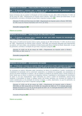 REMESSA AO EXTERIOR — PUBLICAÇÕES E INSCRIÇÃO EM CONGRESSOS
294 — É tributável a remessa para o exterior de valor para aquisição de publicações e para
pagamento de inscrição em congresso ou conferência?
Essas remessas não se sujeitam à tributação na fonte prevista nos arts. 682 e 685 do Decreto nº 3.000, de
26 de março de 1999 – Regulamento do Imposto sobre a Renda - RIR/1999, desde que observados, no que
for pertinente, os limites e condições de que trata a resposta à pergunta 292.
(Decreto nº 3.000, de 26 de março de 1999 – Regulamento do Imposto sobre a Renda RIR/1999,
art. 690, inciso XI; Parecer Normativo CST nº 81, de 1972)
Consulte a pergunta 292
Retorno ao sumário
REMESSA AO EXTERIOR — MANUTENÇÃO DE CÔNJUGE E FILHOS
295 — É tributável a remessa para o exterior de valor para cobrir despesa de manutenção de
cônjuge e filhos que lá se encontrem?
Não ocorre a incidência de imposto sobre a renda, previsto no art. 682 do Decreto nº 3.000, de 26 de março
de 1999 – Regulamento do Imposto sobre a Renda - RIR/1999, nas remessas efetuadas para dependentes
no exterior, em nome deles, nas condições e limites fixados pelo Banco Central do Brasil, observado, no que
for pertinente, os limites e condições de que trata a resposta à pergunta 292.
(Decreto nº 3.000, de 26 de março de 1999 – Regulamento do Imposto sobre a Renda -
RIR/1999, art. 690, inciso V)
Consulte a pergunta 292
Retorno ao sumário
REMESSA AO EXTERIOR — SEGURADORA DE SAÚDE
296 — É tributável a remessa ao exterior efetuada pela pessoa jurídica operadora de seguros de
assistência à saúde para cobertura de despesas médicas de seus segurados e dependentes?
As remessas ao exterior efetuadas pelas operadoras de planos de assistência à saúde, constituídas na
modalidade de sociedade civil ou comercial, cooperativa, ou entidade de autogestão, aos prestadores de
serviço de saúde residentes no exterior, não se sujeitam à incidência do imposto sobre a renda incidente na
fonte, desde que se refiram à cobertura de despesas médicas, hospitalares e odontológicas do beneficiário
do plano ou de seus dependentes; sejam efetuadas por conta e ordem do beneficiário, pessoa física
residente e domiciliada no Brasil; e estejam dentro dos limites admitidos nos contratos de cobertura de
custos assistenciais ou de prestação de serviço à saúde, e, ainda, observados, no que for pertinente, os
limites e condições de que trata a resposta à pergunta 292.
(Decreto nº 3.000, de 26 de março de 1999 – Regulamento do Imposto sobre a Renda -
RIR/1999, art. 690, inciso XIII; Lei nº 9.656, de 3 de junho de 1998, art. 1º, II, redação dada pela
Medida Provisória nº 2.177-44, de 24 de agosto de 2001, art. 1º; Instrução Normativa SRF nº 252,
de 3 de dezembro de 2002, art. 15)
Consulte a Pergunta 292
Retorno ao sumário
139
 