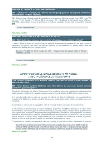 REMESSA AO EXTERIOR — DESPESAS FUNERÁRIAS
297 — É tributável a remessa para o exterior de valor para pagamento de despesas funerárias da
pessoa falecida residente no Brasil?
Não. Essa remessa não está sujeita à tributação na fonte, devido à dispensa contida no art. 690, inciso VIII,
c/c o art. 11, do Decreto nº 3.000, de 26 de março de 1999 – Regulamento do Imposto sobre a Renda -
RIR/1999 e observados, no que for pertinente, os limites e condições de que trata a resposta à pergunta
292.
Consulte a Pergunta 292
Retorno ao sumário
REMESSAS EFETUADAS POR NÃO RESIDENTE NO BRASIL
298— São tributáveis as remessas para o exterior efetuadas por não residente no Brasil?
O Banco Central do Brasil não autoriza qualquer remessa de rendimentos para fora do País, sem a prova de
pagamento do imposto. Nos casos de isenção, dispensa ou não incidência do referido tributo, deve ser
apresentada declaração que comprove tal fato.
(Decreto nº 3.000, de 26 de março de 1999 – Regulamento do Imposto sobre a Renda -
RIR/1999, art. 880)
Consulte a Pergunta 292
Retorno ao sumário
IMPOSTO SOBRE A RENDA INCIDENTE NA FONTE –
TRIBUTAÇÃO EXCLUSIVA NA FONTE
CONCURSOS E SORTEIOS DE QUALQUER ESPÉCIE – PRÊMIO DISTRIBUÍDO SOB A FORMA DE
BENS OU SERVIÇOS
299 — Como declarar o prêmio distribuído sob a forma de bens ou serviços, no caso de concurso
e sorteio de qualquer espécie?
Os prêmios distribuídos sob a forma de bens e serviços, mediante concursos e sorteios de qualquer espécie,
estão sujeitos à incidência do imposto, exclusivamente na fonte, à alíquota de 20%. Observando-se que:
a) o imposto incide sobre o valor de mercado do prêmio, na data da distribuição, sem necessidade de
reajustamento da base de cálculo, sendo irrelevante que o seu recebimento, pelo contemplado, ocorra em
outra data.
b) considera-se como custo de aquisição o valor de mercado do bem, acrescido do imposto retido.
c) na hipótese da ocorrência de concursos artísticos, desportivos, científicos, literários ou a outros títulos
assemelhados, com distribuição de prêmios efetuada por pessoa jurídica a pessoa física, quando houver
vinculação quanto à avaliação do desempenho dos participantes, hipótese na qual tais prêmios assumem o
aspecto de remuneração do trabalho, independentemente se distribuídos em dinheiro ou sob a forma de
bens e serviços, o imposto sobre a renda incide na fonte, calculado de acordo com a tabela progressiva
mensal, a título de antecipação do devido na Declaração de Ajuste Anual (DAA).
O pagamento do imposto correspondente compete a pessoa jurídica que proceder à distribuição de prêmios.
(Lei nº 8.981, de 20 de janeiro de 1995, art. 63, com redação dada pela Lei nº 9.065, de 20 de
junho de 1995, art. 1º; Decreto nº 3.000, de 26 de março de 1999 – Regulamento do Imposto
sobre a Renda - RIR/1999, art. 677; Parecer Normativo CST nº 173, de 26 de setembro de 1974)
Retorno ao sumário
140
 