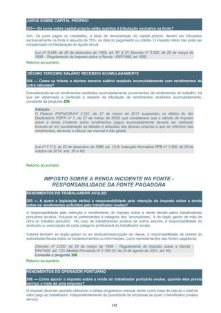 JUROS SOBRE CAPITAL PRÓPRIO
303— Os juros sobre capital próprio estão sujeitos à tributação exclusiva na fonte?
Sim. Os juros pagos ou creditados, a título de remuneração do capital próprio, devem ser tributados
exclusivamente na fonte à alíquota de 15%, na data do pagamento ou crédito. O imposto retido não pode ser
compensado na Declaração de Ajuste Anual.
(Lei nº 9.249, de 26 de dezembro de 1995, art. 9º, § 2º; Decreto nº 3.000, de 26 de março de
1999 – Regulamento do Imposto sobre a Renda - RIR/1999, art. 668)
Retorno ao sumário
DÉCIMO TERCEIRO SALÁRIO RECEBIDO ACUMULADAMENTE
304 — Como se tributa o décimo terceiro salário recebido acumuladamente com rendimentos de
outra natureza?
Considerando-se os rendimentos recebidos acumuladamente provenientes de rendimentos do trabalho, há
que ser observado o conteúdo a respeito da tributação de rendimentos recebidos acumuladamente,
constante da pergunta 236.
Atenção:
O Parecer PGFN/CRJ/nº 2.331, de 27 de março de 2011 suspendeu os efeitos do Ato
Declaratório PGFN nº 1, de 27 de março de 2009, que considerava que o cálculo do imposto
sobre a renda incidente sobre rendimentos pagos acumuladamente deveria ser realizado
levando-se em consideração as tabelas e alíquotas das épocas próprias a que se referiram tais
rendimentos, devendo o cálculo ser mensal e não global.
(Lei nº 7.713, de 22 de dezembro de 1988, art. 12-A; Instrução Normativa RFB nº 1.500, de 29 de
outubro de 2014, arts. 36 a 42)
Retorno ao sumário
IMPOSTO SOBRE A RENDA INCIDENTE NA FONTE -
RESPONSABILIDADE DA FONTE PAGADORA
RENDIMENTOS DO TRABALHADOR AVULSO
305 — A quem a legislação atribui a responsabilidade pela retenção do imposto sobre a renda
sobre os rendimentos auferidos pelo trabalhador avulso?
A responsabilidade pela retenção e recolhimento do imposto sobre a renda devido pelos trabalhadores
portuários avulsos, inclusive os pertencentes à categoria dos “arrumadores”, é do órgão gestor de mão de
obra do trabalho portuário. No caso de trabalhadores avulsos de outros setores, é responsabilidade do
sindicato ou associação de cada categoria profissional do trabalhador avulso.
Caberá também ao órgão gestor ou ao sindicato/associação de classe, a responsabilidade de prestar às
autoridades fiscais todos os esclarecimentos ou informações, como representantes das fontes pagadoras.
(Decreto nº 3.000, de 26 de março de 1999 – Regulamento do Imposto sobre a Renda -
RIR/1999, art. 720; Medida Provisória nº 2.158-35, de 24 de agosto de 2001, art. 65)
Consulte a pergunta 306
Retorno ao sumário
RENDIMENTOS DO OPERADOR PORTUÁRIO
306 — Como apurar o imposto sobre a renda do trabalhador portuário avulso, quando este presta
serviço a mais de uma empresa?
O imposto deve ser apurado utilizando a tabela progressiva mensal, tendo como base de cálculo o total do
valor pago ao trabalhador, independentemente da quantidade de empresas às quais o beneficiário prestou
serviço.
142
 