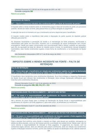 (Medida Provisória nº 2.158-35, de 24 de agosto de 2001, art. 65)
Consulte a pergunta 305
Retorno ao sumário
HONORÁRIO DE PERITO
307 — Qual é o tratamento tributário dos rendimentos pagos a título de honorário de perito?
O imposto sobre a renda incidente sobre os rendimentos pagos a título de honorário de perito, em processos
judiciais, deverá ser retido na fonte, pela pessoa física ou jurídica obrigada ao pagamento.
A retenção dar-se-á no momento em que o rendimento se torne disponível para o beneficiário.
O imposto incidirá sobre a importância total posta à disposição do perito quando do depósito judicial
efetuado para este fim.
As despesas necessárias à percepção da receita e à manutenção da fonte produtora, escrituradas e
relacionadas pelo perito em livro-caixa, inclusive com a contratação de outros profissionais sem vínculo
empregatício, desde que sejam comprovadas com documentação hábil e idônea, poderão ser deduzidas,
para fins de apuração da base de cálculo do imposto sobre a renda, no recolhimento mensal obrigatório
(carnê-leão), caso receba rendimentos sujeitos a essa forma de recolhimento, e na Declaração de Ajuste
Anual.
(Ato Declaratório Interpretativo SRF nº 7, de 25 de março de 2004)
Retorno ao sumário
IMPOSTO SOBRE A RENDA INCIDENTE NA FONTE – FALTA DE
RETENÇÃO
FALTA DE RETENÇÃO
308 — Como deve agir o beneficiário em relação aos rendimentos sujeitos ao ajuste na declaração
anual, quando a fonte pagadora deveria ter retido o imposto na fonte e não o fez?
O beneficiário deve declará-los como rendimentos tributáveis. Se já tiver entregue a respectiva Declaração
de Ajuste Anual sem oferecer tais rendimentos à tributação, deve entregar declaração retificadora para
incluí-los como rendimentos tributáveis.
(Parecer Normativo Cosit nº 1, de 24 de setembro de 2002)
Consulte as perguntas 046, 309, 310, 311 e 312
Retorno ao sumário
RESPONSABILIDADE PELO RECOLHIMENTO — IMPOSTO NÃO RETIDO
309 — De quem é a responsabilidade pelo recolhimento do imposto não retido no caso de
rendimento sujeito ao ajuste na declaração anual?
Até o término do prazo fixado para a entrega da Declaração de Ajuste Anual a responsabilidade pelo
recolhimento do imposto é da fonte pagadora e, após esse prazo, do beneficiário do rendimento.
(Parecer Normativo Cosit nº 1, de 24 de setembro de 2002)
Retorno ao sumário
RESPONSABILIDADE PELO RECOLHIMENTO — IMPOSTO NÃO RETIDO POR DECISÃO JUDICIAL
310 — De quem é a responsabilidade pelo recolhimento do imposto quando a fonte pagadora fica
impossibilitada de fazer a retenção por força de decisão judicial?
Caso a decisão final confirme como devido o imposto em litígio, este deverá ser recolhido, retroagindo os
efeitos da última decisão, como se não tivesse ocorrido a concessão da medida liminar. Nesse caso, não há
como retornar a responsabilidade de retenção à fonte pagadora. O pagamento do imposto, com os
acréscimos legais cabíveis, deve ser efetuado pelo próprio contribuinte, tanto em relação aos rendimentos
sujeitos à tributação exclusiva na fonte, quanto aos sujeitos ao ajuste na declaração anual, valendo observar
143
 