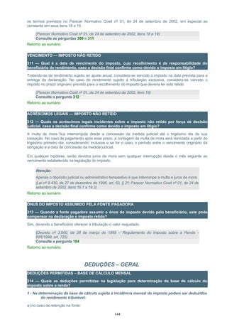 os termos previstos no Parecer Normativo Cosit nº 01, de 24 de setembro de 2002, em especial ao
constante em seus itens 18 e 19.
(Parecer Normativo Cosit nº 01, de 24 de setembro de 2002, itens 18 e 19)
Consulte as perguntas 308 e 311
Retorno ao sumário
VENCIMENTO — IMPOSTO NÃO RETIDO
311 — Qual é a data de vencimento do imposto, cujo recolhimento é de responsabilidade do
beneficiário do rendimento, caso a decisão final confirme como devido o imposto em litígio?
Tratando-se de rendimento sujeito ao ajuste anual, considera-se vencido o imposto na data prevista para a
entrega da declaração. No caso de rendimento sujeito à tributação exclusiva, considera-se vencido o
imposto no prazo originário previsto para o recolhimento do imposto que deveria ter sido retido.
(Parecer Normativo Cosit nº 01, de 24 de setembro de 2002, item 19)
Consulte a pergunta 312
Retorno ao sumário
ACRÉSCIMOS LEGAIS — IMPOSTO NÃO RETIDO
312 — Quais os acréscimos legais incidentes sobre o imposto não retido por força de decisão
judicial, caso a decisão final confirme como devido o imposto em litígio?
A multa de mora fica interrompida desde a concessão da medida judicial até o trigésimo dia de sua
cassação. No caso de pagamento após esse prazo, a contagem da multa de mora será reiniciada a partir do
trigésimo primeiro dia, considerando, inclusive e se for o caso, o período entre o vencimento originário da
obrigação e a data de concessão da medida judicial.
Em qualquer hipótese, serão devidos juros de mora sem qualquer interrupção desde o mês seguinte ao
vencimento estabelecido na legislação do imposto.
Atenção:
Apenas o depósito judicial ou administrativo tempestivo é que interrompe a multa e juros de mora.
(Lei nº 9.430, de 27 de dezembro de 1996, art. 63, § 2º; Parecer Normativo Cosit nº 01, de 24 de
setembro de 2002, itens 19.1 a 19.3)
Retorno ao sumário
ÔNUS DO IMPOSTO ASSUMIDO PELA FONTE PAGADORA
313 — Quando a fonte pagadora assumir o ônus do imposto devido pelo beneficiário, este pode
compensar na declaração o imposto retido?
Sim, devendo o beneficiário oferecer à tributação o valor reajustado.
(Decreto nº 3.000, de 26 de março de 1999 – Regulamento do Imposto sobre a Renda -
RIR/1999, art. 725)
Consulte a pergunta 184
Retorno ao sumário
DEDUÇÕES – GERAL
DEDUÇÕES PERMITIDAS – BASE DE CÁLCULO MENSAL
314 — Quais as deduções permitidas na legislação para determinação da base de cálculo do
imposto sobre a renda?
1 - Na determinação da base de cálculo sujeita à incidência mensal do imposto podem ser deduzidos
do rendimento tributável:
a) no caso de retenção na fonte:
144
 