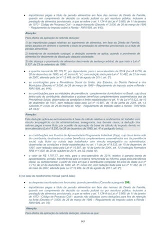 • importâncias pagas a título de pensão alimentícia em face das normas do Direito de Família,
quando em cumprimento de decisão ou acordo judicial ou por escritura pública, inclusive a
prestação de alimentos provisionais, a que se refere o art. 1.124-A da Lei nº 5.869, de 11 de janeiro
de 1973 - Código de Processo Civil – a seguir transcrito (Decreto nº 3.000, de 26 de março de 1999
– Regulamento do Imposto sobre a Renda - RIR/1999, art. 643);
Atenção:
Para efeitos da aplicação da referida dedução:
1) as importâncias pagas relativas ao suprimento de alimentos, em face do Direito de Família,
serão aquelas em dinheiro e somente a título de prestação de alimentos provisionais ou a título de
pensão alimentícia;
2) tratando-se de sociedade conjugal, a dedução somente se aplica, quando o provimento de
alimentos for decorrente da dissolução daquela sociedade;
3) não alcança o provimento de alimentos decorrente de sentença arbitral, de que trata a Lei nº
9.307, de 23 de setembro de 1996.
• a quantia mensal de R$ 179,71, por dependente, para o ano-calendário de 2014 (Lei nº 9.250, de
26 de dezembro de 1995, art. 4º, inciso III, “a”, com redação dada pela Lei nº 11.482, de 31 de maio
de 2007, alterada pela Lei nº 12.469, de 26 de agosto de 2011, art. 3º).
• as contribuições para a Previdência Social da União, dos Estados, do Distrito Federal e dos
Municípios (Decreto nº 3.000, de 26 de março de 1999 – Regulamento do Imposto sobre a Renda -
RIR/1999, art. 644);
• as contribuições para as entidades de previdência complementar domiciliadas no Brasil, cujo ônus
tenha sido do contribuinte, destinadas a custear benefícios complementares assemelhados aos da
Previdência Social, observadas as condições e limite estabelecidos no art. 11 da Lei nº 9.532, de 10
de dezembro de 1997, com redação dada pela Lei nº 10.887, de 18 de junho de 2004, art. 13
(Decreto nº 3.000, de 26 de março de 1999 – Regulamento do Imposto sobre a Renda - RIR/1999,
art. 644);
Atenção:
Esta dedução aplica-se exclusivamente à base de cálculo relativa a rendimentos do trabalho com
vínculo empregatício ou de administradores, assegurada, nos demais casos, a dedução dos
valores pagos a esse título, por ocasião da apuração da base de cálculo do imposto devido no
ano-calendário (Lei nº 9.250, de 26 de dezembro de 1995, art. 4º e parágrafo único).
• as contribuições aos Fundos de Aposentadoria Programada Individual (Fapi), cujo ônus tenha sido
do contribuinte, destinadas a custear benefícios complementares assemelhados aos da previdência
social, cujo titular ou cotista seja trabalhador com vínculo empregatício ou administrador,
observadas as condições e limite estabelecidos no art. 11 da Lei nº 9.532, de 10 de dezembro de
1997, com redação dada pela Lei nº 10.887, de 18 de junho de 2004, art. 13 (Instrução Normativa
RFB nº 1.500, de 29 de outubro de 2014, art. 52, inciso IV);
• o valor de R$ 1.787,77, por mês, para o ano-calendário de 2014, relativo à parcela isenta de
aposentadoria, pensão, transferência para a reserva remunerada ou reforma, paga pela previdência
oficial, ou complementar, a partir do mês em que o contribuinte completar 65 anos de idade (Lei nº
7.713, de 22 de dezembro de 1988, art. 6º, inciso XV, com redação dada pela Lei nº 11.482, de 31
de maio de 2007, alterada pela Lei nº 12.469, de 26 de agosto de 2011, art. 2º);
b) no caso de recolhimento mensal (carnê-leão):
• as despesas escrituradas em livro-caixa, quando permitidas (Consulte a pergunta 399);
• importâncias pagas a título de pensão alimentícia em face das normas do Direito de Família,
quando em cumprimento de decisão ou acordo judicial ou por escritura pública, inclusive a
prestação de alimentos provisionais, a que se refere o art. 1.124-A da Lei nº 5.869, de 11 de janeiro
de 1973 - Código de Processo Civil - quando não utilizadas como deduções para fins de retenção
na fonte (Decreto nº 3.000, de 26 de março de 1999 – Regulamento do Imposto sobre a Renda -
RIR/1999, art. 78);
Atenção:
Para efeitos da aplicação da referida dedução, observe-se que:
145
 