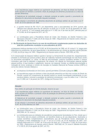 1) as importâncias pagas relativas ao suprimento de alimentos, em face do Direito de Família,
serão aquelas em dinheiro e somente a título de prestação de alimentos provisionais ou a título de
pensão alimentícia;
2) tratando-se de sociedade conjugal, a dedução somente se aplica, quando o provimento de
alimentos for decorrente da dissolução daquela sociedade;
3) não alcança o provimento de alimentos decorrente de sentença arbitral, de que trata a Lei nº
9.307, de 23 de setembro de 1996.
• a quantia mensal de R$ 179,71, por dependente, para o ano-calendário de 2014, quando não
utilizada essa dedução para fins de retenção na fonte (Lei nº 9.250, de 26 de dezembro de 1995,
art. 4º, inciso III, “a”, com redação dada pela Lei nº 11.482, de 31 de maio de 2007, alterada pela Lei
nº 12.469, de 26 de agosto de 2011, art. 3º);
• as contribuições para a Previdência Social da União, dos Estados, do Distrito Federal e dos
Municípios (Decreto nº 3.000, de 26 de março de 1999 – Regulamento do Imposto sobre a Renda -
RIR/1999, art. 74, inciso I).
2 - Na Declaração de Ajuste Anual e no caso de recolhimento complementar podem ser deduzidas do
total dos rendimentos recebidos no ano-calendário de 2014:
a) despesas médicas previstas na Lei nº 9.250, de 26 de dezembro de 1995, art. 8º, inciso II, “a”, pagas para
tratamento do contribuinte, de seus dependentes, e de alimentandos em virtude de decisão judicial (Decreto
nº 3.000, de 26 de março de 1999 – Regulamento do Imposto sobre a Renda - RIR/1999, art. 80);
b) A comprovação da despesa médica, quando o serviço ou fornecimento de produto for, respectivamente,
prestado ou fornecido por pessoa jurídica, deve ser realizada mediante apresentação de nota fiscal, recibo
ou documento equivalente, ou, ainda, na falta de documentação, pode-se considerar também o cheque
nominativo pelo qual foi efetuado o pagamento. No entanto, em relação às informações relativas àquela
pessoa jurídica, a qual recebeu o pagamento, deve-se, em especial, constar na referida documentação a
indicação do nome, endereço e número de inscrição no Cadastro Nacional da Pessoa Jurídica (CNPJ).c)
soma dos valores mensais relativos a:
• as despesas escrituradas em livro-caixa, quando permitidas (Consulte a pergunta 399);
• as importâncias pagas em dinheiro a título de pensão alimentícia em face das normas do Direito de
Família, quando em cumprimento de decisão judicial ou acordo homologado judicialmente ou por
escritura pública, inclusive a prestação de alimentos provisionais, a que se refere o art. 1.124-A da
Lei nº 5.869, de 11 de janeiro de 1973 - Código de Processo Civil;
Atenção:
Para efeitos da aplicação da referida dedução, observe-se que:
1) as importâncias pagas relativas ao suprimento de alimentos, em face do Direito de Família,
serão aquelas em dinheiro e somente a título de prestação de alimentos provisionais ou a título de
pensão alimentícia;
2) tratando-se de sociedade conjugal, a dedução somente se aplica, quando o provimento de
alimentos for decorrente da dissolução daquela sociedade;
3) não alcança o provimento de alimentos decorrente de sentença arbitral, de que trata a Lei nº
9.307, de 23 de setembro de 1996.
• as contribuições para a Previdência Social da União, dos Estados, do Distrito Federal e dos
Municípios (Decreto nº 3.000, de 26 de março de 1999 – Regulamento do Imposto sobre a Renda -
RIR/1999, art. 74, inciso I);
• as contribuições para as entidades de previdência complementar domiciliadas no País, desde que o
ônus tenha sido do próprio contribuinte, em beneficio deste ou de seu dependente, destinadas a
custear benefícios complementares assemelhados aos da Previdência Social, observadas as
condições e limite estabelecidos no art. 11 da Lei nº 9.532, de 10 de dezembro de 1997, com
redação dada pela Lei nº 10.887, de 18 de junho de 2004, art. 13 (Decreto nº 3.000, de 26 de março
de 1999 – Regulamento do Imposto sobre a Renda - RIR/1999, art. 74, inciso II, Medida Provisória
nº 2.158-35, de 24 de agosto de 2001, art. 61);
146
 