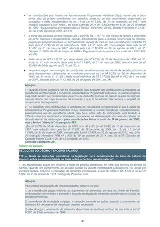 • as contribuições aos Fundos de Aposentadoria Programada Individual (Fapi), desde que o ônus
tenha sido do próprio contribuinte, em beneficio deste ou de seu dependente, observadas as
condições e limite estabelecidos no art. 11 da Lei nº 9.532, de 10 de dezembro de 1997, com
redação dada pela Lei nº 10.887, de 18 de junho de 2004, art. 13 (Decreto nº 3.000, de 26 de março
de 1999 – Regulamento do Imposto sobre a Renda - RIR/1999, art. 82, Medida Provisória nº 2.158–
35, de 24 de agosto de 2001, art. 61);
• a soma das parcelas isentas mensais até o valor de R$ 1.787,77, nos meses de janeiro a dezembro
de 2014, relativas à aposentadoria, pensão, transferência para a reserva remunerada ou reforma,
pagas pela previdência oficial, ou complementar, a partir do mês em que o contribuinte completar 65
anos (Lei nº 7.713, de 22 de dezembro de 1988, art. 6º, inciso XV, com redação dada pela Lei nº
11.482, de 31 de maio de 2007, alterada pela Lei nº 12.469, de 26 de agosto de 2011, art. 2º;
Decreto nº 3.000, de 26 de março de 1999 – Regulamento do Imposto sobre a Renda - RIR/1999,
art. 79);
• limite anual de R$ 2.156,52 por dependente (Lei nº 9.250, de 26 de dezembro de 1995, art. 8º,
inciso II, “c”, com redação dada pela Lei nº 11.482, de 31 de maio de 2007, alterada pela Lei nº
12.469, de 26 de agosto de 2011, art. 3º); e
• despesas pagas com instrução do contribuinte, de alimentandos em virtude de decisão judicial e de
seus dependentes, observadas as condições previstas na Lei nº 9.250, de 26 de dezembro de
1995, art. 8º, inciso II, “b”, até o limite anual individual de R$ 3.375,83 (Lei nº 11.482, de 31 de maio
de 2007, alterada pela Lei nº 12.469, de 26 de agosto de 2011, art. 3º).
Atenção:
1 - Quando a fonte pagadora não for responsável pelo desconto das contribuições a entidades de
previdência complementar e Fundos de Aposentadoria Programada Individual, os valores pagos a
esse título podem ser considerados para fins de dedução da base de cálculo sujeita ao imposto
mensal, desde que haja anuência da empresa e que o beneficiário lhe forneça o original do
comprovante de pagamento.
2 - O somatório das contribuições a entidades de previdência complementar e aos Fundos de
Aposentadoria Programada Individual (Fapi) destinadas a custear benefícios complementares,
assemelhados aos da previdência oficial, cujo ônus tenha sido do participante, está limitado a
12% do total dos rendimentos tributáveis computados na determinação da base de cálculo do
imposto devido na declaração - para contribuições feitas a partir de 1º de janeiro de 2005,
veja o tópico “Atenção” da pergunta 318.
(Lei nº 9.250, de 26 de dezembro de 1995, arts. 4º e 8º; Lei nº 9.532, de 10 de dezembro de
1997, com redação dada pela Lei nº 10.887, de 18 de junho de 2004, art. 13, art. 11; Lei nº
11.482, de 31 de maio de 2007, alterada pela Lei nº 12.469, de 26 de agosto de 2011, arts. 2º e
3º; Instrução Normativa RFB nº 1.500, de 29 de outubro de 2014, arts. 52 a 57; Solução de
Consulta Interna Cosit nº 20, de 13 de agosto de 2013)
Consulte a pergunta 261
Retorno ao sumário
DEDUÇÕES DO DÉCIMO TERCEIRO SALÁRIO
315 — Quais as deduções permitidas na legislação para determinação da base de cálculo do
imposto sobre a renda incidente na fonte sobre o décimo terceiro salário?
I - as importâncias pagas em dinheiro a título de pensão alimentícia em face das normas do Direito de
Família, quando em cumprimento de decisão judicial ou acordo homologado judicialmente, ou ainda por
escritura pública, inclusive a prestação de alimentos provisionais, a que se refere o art. 1.124-A da Lei nº
5.869, de 11 de janeiro de 1973 - Código de Processo Civil;
Atenção:
Para efeitos da aplicação da referida dedução, observe-se que:
1) as importâncias pagas relativas ao suprimento de alimentos, em face do Direito de Família,
serão aquelas em dinheiro e somente a título de prestação de alimentos provisionais ou a título de
pensão alimentícia;
2) tratando-se de sociedade conjugal, a dedução somente se aplica, quando o provimento de
alimentos for decorrente da dissolução daquela sociedade;
3) não alcança o provimento de alimentos decorrente de sentença arbitral, de que trata a Lei nº
9.307, de 23 de setembro de 1996.
147
 